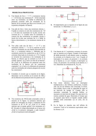 Física General III                 CIRCUITOS DE CORRIENTE CONTÍNUA                        Toribio Córdova C.



     PROBLEMAS PROPUESTOS

1.   Una batería de fem ε = 9 V y resistencia interna
     r = 1,8 Ω tiene una resistencia R = 60 Ω conectada
     entre sus terminales. (a) Hallar la diferencia de
     potencial existente entre las terminales de la
     batería, (b) la corriente que fluye en el circuito y (c)
     la potencia disipada e la batería.                               6.   El amperímetro que se muestra en la figura da una
                                                                           lectura de 2 A. Determine I1, I2 y ε.
2.   Una pila de fem ε tiene una resistencia interna r.
     Cuando se conecta en serie dos resistencias de 1 Ω
     y 2 Ω entre los terminales de la pila circula una
     corriente de 2 A. Cuando entre los terminales se
     conecta las dos resistencias en paralelo circula a
     través de la pila una corriente de 6 A. Halle la
     fuerza electromotriz ε y la resistencia interna de la
     pila.

3.   Tres pilas cada una de fem ε = 1,5 V y una
     resistencia interna r = 1 ,4 Ω se conectan en serie
     entre los terminales de una batería desconocida de
     fem ε2 y resistencia interna r2. Sabiendo que la                 7.   Una batería de 6 V suministra corriente al circuito
     resistencia total de los conductores es de 0,3 Ω. La                  que se muestra en la figura. Cuando el interruptor
     corriente observada en el circuito es 1,17A. Cuando                   de doble posición S está abierto como se muestra,
     se invierten las conexiones a los terminales de la                    la corriente en la batería es de 1 mA. Cuando el
     batería, se observa que la corriente es 0,26 A en                     interruptor S se cierra a la posición 1, la corriente
     sentido opuesto. (a) ¿Cuál es la fem de la batería?,                  en la batería es 1,2 mA. Cuando el interruptor se
     (b) ¿Cuál es la diferencia de potencial entre los                     cierra a la posición 2 la corriente en la batería es 2
     terminales de la batería con las conexiones                           mA. Determine las resistencias R1, R2 y R3
     originales?, (c) ¿Cuál es la diferencia de potencial
     entre los terminales de la batería después de invertir
     las conexiones?.

4.   Considere el circuito que se muestra en la figura.
     Determine: (a) la corriente en el resistor de 20Ω y
     (b) la diferencia de potencial entre los puntos a y b.


                                                                      8.   Una tetera eléctrica tiene un interruptor
                                                                           multiposición y dos bobinas calefactoras. Cuando
                                                                           sólo una de las bobinas está conectada, la tetera,
                                                                           bien aislada, hierve toda su capacidad de agua en
                                                                           un intervalo de tiempo Δt. Cuando sólo se
                                                                           encuentra conectada la segunda bobina, es
                                                                           necesario un intervalo de tiempo 2Δt, para hervir la
                                                                           misma cantidad de agua. Determine el tiempo que
                                                                           se requiere para hervir el líquido cuando ambas
5.   Tres resistores de 100 Ω están conectados como se                     bobinas están conectadas: (a) en serie, (b) en
     muestra en la figura. La potencia máxima que                          paralelo.
     puede ser entregada sin riesgo a cualquiera de los
     resistores es de 25 W. (a) ¿Cuál es el voltaje                   9.   En la figura se muestra una red infinita de
     máximo que se puede aplicar a los terminales a y
                                                                           resistores. Cuál es la resistencia equivalente entre
     b?. (b) para el voltaje determinado en el inciso (a),
     ¿Cuál es la potencia entregada a cada resistor?,                      los bornes a y b.
     ¿Cuál es la potencia total entregada?.




                                                                324
 