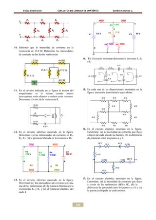 Física General III                CIRCUITOS DE CORRIENTE CONTÍNUA                         Toribio Córdova C.



                                                                                     400Ω                        300Ω
                                                                               3                                             5
                                                                                                R3 150Ω
                                                                                                      1
                                                                                              V2          17 V
                                                                          V1       115 V                                V3       95 V
                                                                                                      6



                                                                                            R4 600Ω       R6 800Ω
10. Sabiendo que la intensidad de corriente en la                              0
    resistencia de 13,8 Ω. Determine las intensidades
    de corriente en las demás resistencias
                                                                    14. En el circuito mostrado determine la corriente I1, I2
                                                                        e I3




11. En el circuito indicado en la figura la lectura del             15. En cada una de las disposiciones mostradas en la
    amperímetro es la misma cuando ambos                                figura, encuentre la resistencia equivalente.
    interruptores están abiertos o ambos están cerrados.
    Determine el valor de la resistencia R.




                                                                    16. En el circuito eléctrico mostrado en la figura.
12. En el circuito eléctrico mostrado en la figura.                     Determine: (a) la intensidad de corriente que fluye
    Determine: (a) las intensidades de corriente en R1,                 a través de cada una de las fuentes, (b) la diferencia
    R2, R3; (b) la potencia liberada en la resistencia R6.              de potencial entre los puntos a y b.

               700Ω                     900Ω
                                                 3
         1

             V1         R3         R4                V2
             125 V      1.1kΩ      1.4kΩ             150 V


         6                                       4
                 R5                 5     R6

               400Ω                      200Ω



                                                                    17. En el circuito eléctrico mostrado en la figura.
13. En el circuito eléctrico mostrado en la figura.
                                                                        Determine: (a) la intensidad de corriente que fluye
    Determine: (a) las intensidades de corriente en cada
                                                                        a través de las resistencias de 4 y 6Ω, (b) la
                                                                                                        Ω
    una de las resistencias, (b) la potencia liberada en la
                                                                        diferencia de potencial entre los puntos a y b y (c)
    resistencias R4 y R2 y (c) el potencial eléctrico del
                                                                        la potencia disipada en cada resistor.
    nodo 4



                                                              325
 