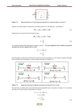 Física General III                   CIRCUITOS DE CORRIENTE CONTÍNUA                          Toribio Córdova C.




Figura 7.3.          Representación de un circuito simple para determinar la corriente que fluye a través de él


Durante este mismo tiempo la fuente hace un trabajo para mover una carga (dq = Idt) dado por

                                              dWε ε= ε ( Idt ) ε Idt
                                               = dq       =                                                        (7.2)

Según la ley de conservación de la energía se tiene

                                             dWε = dWR ⇒ ε Idt = I 2 Rdt

                                                                 ε
                                                            I=                                                     (7.3)
                                                                 R
La corriente también puede determinarse usando el criterio: “La suma algebraica de los cambios de potencial
alrededor del circuito completo debe ser nulo”

                                                    Va + ε − IR =a
                                                                 V
                                                                 ε
                                                            I=
                                                                 R
Para determinar el signo de las diferencias de potencial en las resistencias y en las fuentes cuando la dirección
de la corriente son las mostradas, se usan las reglas mostradas en la figura 7.4,




Figura 7.4.          Reglas para determinar la diferencia de potencial en elementos de un circuito

Por otro lado, si la fuente tiene una resistencia interna apreciable como se muestra en la figura 7.5, la corriente
que fluye a través del circuito se determina en la forma

                                                Va + ε − rI − RI =a
                                                                  V
                                                     ε (r + R) I
                                                     =
                                                           ε
                                                       I=
                                                            r+R                                                    (7.4)


                                                        299
 