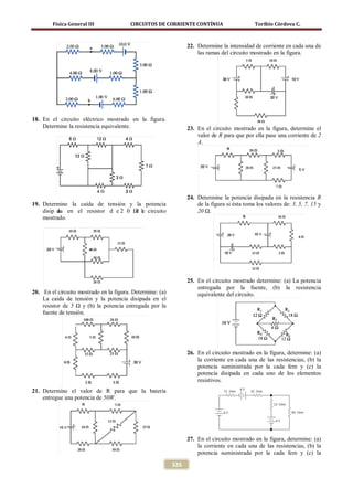 Física General III               CIRCUITOS DE CORRIENTE CONTÍNUA                      Toribio Córdova C.



                                                                 22. Determine la intensidad de corriente en cada una de
                                                                     las ramas del circuito mostrado en la figura.




18. En el circuito eléctrico mostrado en la figura.
    Determine la resistencia equivalente.                        23. En el circuito mostrado en la figura, determine el
                                                                     valor de R para que por ella pase una corriente de 2
                                                                     A.




                                                                 24. Determine la potencia disipada en la resistencia R
19. Determine la caída de tensión y la potencia                      de la figura si ésta toma los valores de: 3, 5, 7, 15 y
    disip da en el resistor d e 2 0 Ω le circuito
          a                          d                               20 Ω.
    mostrado.




                                                                 25. En el circuito mostrado determine: (a) La potencia
                                                                     entregada por la fuente, (b) la resistencia
20. En el circuito mostrado en la figura. Determine: (a)             equivalente del circuito.
    La caída de tensión y la potencia disipada en el
    resistor de 5 Ω y (b) la potencia entregada por la
    fuente de tensión.




                                                                 26. En el circuito mostrado en la figura, determine: (a)
                                                                     la corriente en cada una de las resistencias, (b) la
                                                                     potencia suministrada por la cada fem y (c) la
                                                                     potencia disipada en cada uno de los elementos
                                                                     resistivos.
21. Determine el valor de R para que la batería
    entregue una potencia de 50W.




                                                                 27. En el circuito mostrado en la figura, determine: (a)
                                                                     la corriente en cada una de las resistencias, (b) la
                                                                     potencia suministrada por la cada fem y (c) la

                                                           326
 