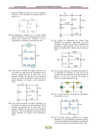 Física General III               CIRCUITOS DE CORRIENTE CONTÍNUA                       Toribio Córdova C.



    potencia disipada en cada uno de los elementos
    resistivos y (d) la diferencia de potencial entre los
    puntos a y b




28. El amperímetro instalado en el circuito indica
    300 mA. Determine: (a) la resistencia interna r de la
    fuente, (b) la lectura del voltímetro y (c) la
    intensidad de corriente en la resistencia de 4 Ω.             31. (a) Utilizar los argumentos de simetría para
                                                                      determinar la resistencia equivalente de la red
                                                                      mostrada en la figura. (b) ¿Cuál es la intensidad de
                                                                      corriente en cada resistencia si R es 10 Ω y un a
                                                                      diferencia de potencial se aplica entre los bornes a
                                                                      y b?.




29. En el circuito mostrado en la figura, determine: (a)          32. En el circuito mostrado en la figura. Determine: (a)
    la corriente en cada una de las resistencias, (b) la              la intensidad de corriente en cada una de las
    potencia suministrada por la cada fem, (c) la                     resistencias, (b) la diferencia de potencial entre los
    potencia disipada en cada uno de los elementos                    puntos A y B y (c) ¿Cuál de los puntos se
    resistivos y (d) los potenciales en cada uno de los               encuentra a mayor potencial A o B?.
    puntos indicados si el punto a está conectado a
    tierra.




                                                                  33. En el circuito eléctrico determine las intensidades
                                                                      de corriente I1, I2 e I3.



30. En el circuito mostrado en la figura, determine: (a)
    la corriente en cada una de las resistencias, (b) la
    potencia suministrada por la cada fem, (c) la
    potencia disipada en cada uno de los elementos
    resistivos y (d) los potenciales en cada uno de los
    puntos indicados si el punto a está conectado a
    tierra.
                                                                  34. En el circuito eléctrico mostrado en la figura.
                                                                      Determine: (a) la intensidad de corriente que fluye
                                                                      a través de las batería, (b) la diferencia de potencial
                                                                      entre las terminales de las baterías de 1,5 y 2Ω,
                                                                                                                  Ω

                                                            327
 