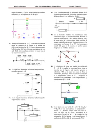 Física General III                    CIRCUITOS DE CORRIENTE CONTÍNUA                   Toribio Córdova C.



    respectivamente y (b) las intensidades de corriente               38. En el circuito mostrado la resistencia interna de la
    que fluyen en las resistencias R3, R4 y R6.                           fuente de tensión es 1Ω. Determine las indicaciones
                                                                          del amperímetro y el voltímetro ideales.
                                 150Ω

                                 R4

                                 100Ω
                                                            6
      5
                                 R3

                                 50Ω


    R7 80Ω
                           V1                         V2
           1    r1    3                2   r2    4                    39. En un hornillo eléctrico las resistencias están
               1.5Ω                        2Ω                             conectadas según el circuito mostrado. Cuando se
                          25 V                       50 V
                                                                          conectan los bornes A y B a una red, hierven 500 g
                                                                          de agua luego de cierto tiempo. ¿Qué cantidad de
                                                                          agua se puede hervir durante el mismo tiempo si se
35. Nueve resistencias de 10 Ω cada una se conectan                       conectaran los bornes A y C?. La temperatura
    como se muestra en la figura y se aplica una                          inicial del agua es la misma en ambos casos.
    diferencia de potencial de 50 V entre los puntos a y                  Desprecie las pérdidas térmicas.
    b. Determine: (a) la resistencia equivalente de esta
    red, (b) la intensidad de corriente en cada una de
    las nueve resistencias.




                                                                      40. El calorímetro K tiene una espiral de resistencia
                                                                          R1 = 60 Ω. La espiral se conecta a la red como se
36. En el circuito determine la resistencia equivalente                   muestra en la figura. ¿A cuántos grados se
    entre los puntos A y B                                                calentarán 480 g de agua con que se llena el
                                                                          calorímetro, durante 5 minutos de fluir la corriente,
                                                                          si el amperímetro marca 6 A?. Desprecie la
                                                                          resistencia del generador y del amperímetro y
                                                                          considere que R2 = 30 Ω.




37. En el circuito mostrado determine la lectura de los
    amperímetros ideales.



                                                                      41. En la figura ε es una batera de 120 V de fem, R2 =
                                                                                                    í
                                                                          10 Ω, B es una teteraéctrica. El amperímetro
                                                                                                    el
                                                                          marca 2 A. ¿Cuánto tiempo tarda en hervir 0,5
                                                                          litros de agua en la tetera, hallándose a la
                                                                          temperatura inicial de 4°C?. Se desprecian las
                                                                          resistencias de la batería y del amperímetro. El
                                                                          rendimiento del hornillo de la tetera es de 76%.




                                                                328
 