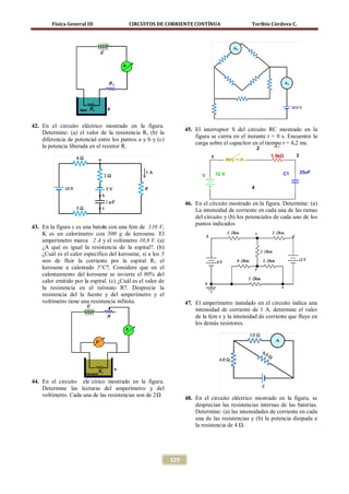 Física General III                CIRCUITOS DE CORRIENTE CONTÍNUA                          Toribio Córdova C.




42. En el circuito eléctrico mostrado en la figura.
                                                                   45. El interruptor S del circuito RC mostrado en la
    Determine: (a) el valor de la resistencia R, (b) la
                                                                       figura se cierra en el instante t = 0 s. Encuentre la
    diferencia de potencial entre los puntos a y b y (c)
                                                                       carga sobre el capacitor en el tiempo t = 4,2 ms.
    la potencia liberada en el resistor R.                                                             2    R1

                                                                              1                            1.5kΩ      3
                                                                                         Key = A


                                                                                  12 V                           C1       25uF
                                                                          V

                                                                                                   4


                                                                   46. En el circuito mostrado en la figura. Determine: (a)
                                                                       La intensidad de corriente en cada una de las ramas
                                                                       del circuito y (b) los potenciales de cada uno de los
                                                                       puntos indicados
43. En la figura ε es una batera con una fem de 110 V,
                               í
    K es un calorímetro con 500 g de kerosene. El
    amperímetro marca 2 A y el voltímetro 10,8 V. (a)
    ¿A qué es igual la resistencia de la espiral?. (b)
    ¿Cuál es el calor especifico del kerosene, si a los 5
    min de fluir la corriente por la espiral R1 el
    kerosene a calentado 5°C?. Considere que en el
    calentamiento del kerosene se invierte el 80% del
    calor emitido por la espiral. (c) ¿Cuál es el valor de
    la resistencia en el reóstato R?. Desprecie la
    resistencia del la fuente y del amperímetro y el
    voltímetro tiene una resistencia infinita.                     47. El amperímetro instalado en el circuito indica una
                                                                       intensidad de corriente de 1 A. determine el valor
                                                                       de la fem ε y la intensidad de corriente que fluye en
                                                                       los demás resistores.




44. En el circuito ele´ctrico mostrado en la figura.
    Determine las lecturas del amperímetro y del
    voltímetro. Cada una de las resistencias son de 2 Ω
                                                                   48. En el circuito eléctrico mostrado en la figura, se
                                                                       desprecian las resistencias internas de las baterías.
                                                                       Determine: (a) las intensidades de corriente en cada
                                                                       una de las resistencias y (b) la potencia disipada e
                                                                       la resistencia de 4 Ω.




                                                             329
 