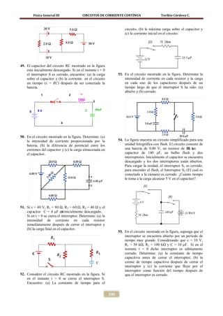 Física General III               CIRCUITOS DE CORRIENTE CONTÍNUA                      Toribio Córdova C.



                                                                        circuito, (b) la máxima carga sobre el capacitor y
                                                                        (c) la corriente inicial en el circuito.




49. El capacitor del circuito RC mostrado en la figura
    está inicialmente descargado. Si en el instante t = 0
    el interruptor S es cerrado, encuentre: (a) la carga            53. En el circuito mostrado en la figura. Determine la
    sobre el capacitor y (b) la corriente en el circuito                intensidad de corriente en cada resistor y la carga
    un tiempo (τ = RC) después de ser conectada la                      en cada uno de los capacitores después de un
    batería.                                                            tiempo largo de que el interruptor S ha sido: (a)
                                                                        abierto y (b) cerrado.
               1                   2     R

                                        120Ω
                     Key = A                       3


             9V                                C       45uF
      E


                               4



50. En el circuito mostrado en la figura. Determine: (a)
    la intensidad de corriente proporcionada por la                 54. La figura muestra un circuito simplificado para una
    batería, (b) la diferencia de potencial entre los                   unidad fotográfica con flash. El circuito consiste de
    extremos del capacitor y (c) la carga almacenada en                 una batería de 9,00 V, un resistor de 50 k Ω, un
    el capacitor.                                                       capacitor de 140 μF, un bulbo flash y dos
                                                                        interruptores. Inicialmente el capacitor se encuentra
                                                                        descargado y los dos interruptores están abiertos.
                                                                        Para cargar la unidad, el interruptor S1 es cerrado;
                                                                        para encender el flash, el Interruptor S2 (El cual es
                                                                        conectado a la cámara) es cerrado. ¿Cuánto tiempo
                                                                        le toma a la carga alcanzar 5 V en el capacitor?.




51. Si ε = 40 V, R1 = 80 Ω, R2 = 60 Ω, R3 = 40 Ω y el
    cap acitor C = 4 μF est inicialmente descargado.
                             á
    Si en t = 0 se cierra el interruptor. Determine: (a) la
    intensidad de corriente en cada resistor
    inmediatamente después de cerrar el interruptor y
    (b) la carga final en el capacitor.
                                                                    55. En el circuito mostrado en la figura, suponga que el
                                                                        interruptor se encuentra abierto por un período de
                                                                        tiempo muy grande. Considerando que ε = 10 V,
                                                                        R1 = 50 kΩ, R2 = 100 kΩ y C = 10 μF. Si en el
                                                                        instante t = 0 dicho interruptor es súbitamente
                                                                        cerrado. Determine: (a) la constante de tiempo
                                                                        capacitiva antes de cerrar el interruptor, (b) la
                                                                        conste de tiempo capacitiva después de cerrar el
                                                                        interruptor y (c) la corriente que fluye por el
                                                                        interruptor como función del tiempo después de
52. Considere el circuito RC mostrado en la figura. Si                  que el interruptor es cerrado.
    en el instante t = 0 se cierra el interruptor S.
    Encuentre: (a) La constante de tiempo para el


                                                              330
 