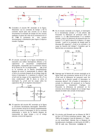 Física General III               CIRCUITOS DE CORRIENTE CONTÍNUA                            Toribio Córdova C.


                                                                                                    R1           3
                                                                                             2
                                                                            1                    1.2MΩ
                                                                                 Key = A


                                                                        E       120 V                    R2 600kΩ C       470uF



                                                                                                             4

56. Considere el circuito RC mostrado en la figura.
    Determine: (a) La constante de tiempo y (b) la
                                                                  59. En el circuito mostrado en la figura, el interruptor
    corriente inicial para este circuito (c) se desea
    incrementar la constante de tiempo de este circuito               K es inicialmente cerrado y S está abierto. (a)
    mediante el ajuste del valor de la resistencia de 6,5             Encuentre la diferencia de potencial entre los
    Ω. Podr la resistencia de
            ía                             éste resistor              puntos a y b; (b) Posteriormente S es también
    incrementarse o disminuirse para lograr el objetivo               cerrado, ¿cuál es la diferencia de potencial entre los
    trazado. Explique                                                 puntos a y b?; (c) Si ahora K es abierto y S sigue
                                                                      cerrado, ¿cuál es la constante de tiempo para la
                                                                      descarga del capacitor?, ¿Cuál es la corriente y la
                                                                      carga en función del tiempo?. Considere que la
                                                                      batería tiene un resistencia interna 1 Ω




57. El circuito mostrado en la figura inicialmente se
    encuentra con ambos interruptores abiertos y los
    capacitores     se    encuentran     completamente
    descargados. Asumiendo que la resistencia interna
    de la fuente de 50 V es despreciable.     (a) ¿Cuál
    es la corriente de la batería inmediatamente
    después de cerrar S1 manteniendo S2 abierto?. (b)
    ¿Cuál es la corriente después de un tiempo largo de           60. Suponga que la batería del circuito mostrado en la
    cerrar el interruptor S1 y mantener S2 abierto?. (c)              figura tiene una resistencia interna de 0,75 Ω. (a)
    ¿Cuál será las cargas en los capacitores M y N en                 ¿Cuál será la diferencia de potencial entre los
    estas condiciones?. (d) Si ahora se cierra el                     extremos de la batería cuando el interruptor se
    interruptor S2, ¿Cuál será las cargas sobre los                   encuentra abierto?, (b) ¿Cuando el interruptor es
    capacitores M y N en régimen estacionario?.                       cerrado la diferencia de potencial en la batería
                                                                      incrementará o disminuirá?. Explique. (c)
                                                                      Encuentre la diferencia de potencial en los
                                                                      extremos de la batería después de un tiempo largo
                                                                      después de haber sido cerrado el interruptor.
                                                                                      2                  3
                                                                                          Key = A


                                                                            R1 11Ω                   C       45uF    R2 5.6Ω

58. El capacitor del circuito RC mostrado en la figura                                      E
    se encuentra inicialmente descargado. Determine:                              1                      4
    (a) la corriente inicial de la batería inmediatamente                                  9V
    después de cerrar el interruptor S; (b) La corriente
    estacionaria a través de la batería después de
    transcurrido un largo tiempo y (c) el voltaje                 61. Un circuito está formado por un dínamo de 500 V
    máximo a través del capacitor.                                    de fem y 0,75 Ω de resistencia interna , la l a de
                                                                                                                íne
                                                                      1000 m de longitud, 4 mm de diámetro y 1, 75μΩ -
                                                                      cm de resistividad; Además hay n lámparas de
                                                                      incandescencia instaladas en derivación de 60W y
                                                                      240 Ω cada una. Determine: (a)úmero de
                                                                                                          el n


                                                            331
 