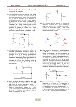 Física General III                CIRCUITOS DE CORRIENTE CONTÍNUA                       Toribio Córdova C.



    lámparas; (b) la caída de tensión en la línea y (c) el
    rendimiento del generador.

62. El capacitor del circuito RC mostrado en la figura
    inicialmente se encuentra descargado cuando el
    interruptor S se encuentra abierto. Si en el instante t
    = 0 se cierra el interruptor S. (a) Determine la
    corriente estacionaria a través de la batería después
    de transcurrido un largo tiempo, (b) determine la
    diferencia de potencial entre los bornes del                    65. En el circuito eléctrico mostrado en la figura, el
    capacitor, (c) si la batería se desconecta del circuito             interruptor es cerrado en t = 0. (a) determine la
    abriendo nuevamente el interruptor S, determine la                  carga en el capacitor en t = (b) la diferencia de
                                                                                                    ∞,
    corriente en función del tiempo, (d) ¿Cuánto                        potencial en el capacitor cuando t = 1,5τ, (c) la
    tiempo tardará el capacitor en descargarse hasta que                corriente en R1 en t = 0 y (d) la constante del
    la diferencia de potencial a su través sea de 1,00 V.               tiempo capacitiva del circuito.

                                                                                                  R1
                                                                                                  150ΩJ1A
                                                                                                  3            7
                                                                                                    Key = A        R3
                                                                                 V1
                                                                                 55 V                              125Ω
                                                                                                  R2               4
                                                                                                  175Ω                 C1
                                                                                                                       250pF
                                                                                        2



63. El capacitor del circuito mostrado en la figura se              66. En el circuito RC mostrado en la figura el capacitor
    encuentra inicialmente descargado cuando el                         de 62 μF se encuentra inicialmente descargado
    interruptor S se encuentra abierto. (a) ¿Cuál es la                 cuando el interruptor S se encuentra abierto. (a)
    corriente inicial en la batería inmediatamente                      ¿Cuál es la intensidad de corriente inicial
    después de cerrar el interruptor S?. (b) ¿Cuál es la                suministrada por la batería inmediatamente después
    corriente de la batería un tiempo largo después de                  de cerrado el interruptor S?, (b) ¿Cuál es la
    cerrar el interruptor S?. (c) ¿Cómo varía la                        intensidad de corriente a través de la batería
    intensidad de corriente en la resistencia de 600 Ω                  después de un tiempo muy largo de haber cerrado
    en función del tiempo, después de abrir el                          S?. (c) si después de haber mantenido el interruptor
    interruptor S?.                                                     cerrado por un tiempo grande, se abre éste
                                                                        determine la intensidad de corriente en función del
                                                                        tiempo que pasa a través de la resistencia de 60 kΩ.




64. En el circuito de la figura el capacitor tiene una              67. En el circuito mostrado en la figura, el interruptor
    capacitancia de 2,5 μF y la resistencia es de 0,5                   es cerrado en el instante t = 0. Determine los
    MΩ. Antes de cerrar el interruptor, la ca
                                            ída de                      valores numéricos de las siguientes cantidades: (a)
    potencial a través del capacitor es 12 V, como se                   la diferencia de potencial en el capacitor en t = ∞;
    indica. Si el interruptor S se cierra en t = 0. (a)                 (b) la diferencia de potencial en el capacitor en
    ¿Cuál es la corriente en R inmediatamente después                   t = 2τ; (c) la intensidad de corriente que pasa por R2
    de cerrar S?. (b) ¿Para qué tiempo el voltaje a                     en t = 0 y (d) la constante de tiempo capacitiva.
    través del capacitor es de 24 V?.




                                                              332
 