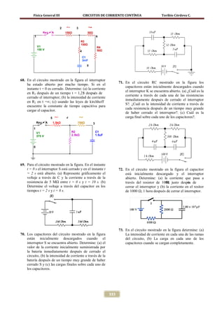 Física General III                         CIRCUITOS DE CORRIENTE CONTÍNUA                           Toribio Córdova C.


                               2   R1      3              R2

                  Key = A          150Ω               50Ω
          1                                                        6
                                                R3
                                                150Ω
              V1                                                    R4
              150 V                                                 50Ω
                                                4

                                                    C1
                                                    3mF
                                                      5




68. En el circuito mostrado en la figura el interruptor
                                                                                 71. En el circuito RC mostrado en la figura los
    ha estado abierto por mucho tiempo. Si en el
                                                                                     capacitores están inicialmente descargados cuando
    instante t = 0 es cerrado. Determine: (a) la corriente
                                                                                     el interruptor K se encuentra abierto. (a) ¿Cuál es la
    en R3 después de un tiempo t = 1,25 después de
                                           τ
                                                                                     corriente a través de cada una de las resistencias
    cerrado el interruptor; (b) la intensidad de corriente
                                                                                     inmediatamente después de cerrado el interruptor
    en R2 en t =∞; (c) usando las leyes de kirchhoff
                                                                                     S?. ¿Cuál es la intensidad de corriente a través de
    encuentre la constante de tiempo capacitiva para
                                                                                     cada resistencia después de un tiempo muy grande
    cargar el capacitor.
                                                                                     de haber cerrado el interruptor?. (c) Cuál es la
                        5 R1       2           R3                                    carga final sobre cada uno de los capacitores?.
              Key = A    1.5kΩ             750Ω                3
         1
              V1                        R2                         C1
              375 V                     2.5kΩ                      1.5uF



         0




69. Para el circuito mostrado en la figura. En el instante
    t = 0 s el interruptor S está cerrado y en el instante t                     72. En el circuito mostrado en la figura el capacitor
    = 2 s está abierto. (a) Represente gráficamente el                               está inicialmente descargado y el interruptor
    voltaje a través de C y la corriente a través de la                              abierto. Determine: (a) la corriente que pasa a
    resistencia de 5 MΩ entre t = 0 s y t = 10 s. (b)                                través del resistor de 1000 justo despus de
                                                                                                                 Ω,            é
    Determine el voltaje a través del capacitor en los                               cerrar el interruptor y (b) la corriente en el resitor
    tiempos t = 2 s y t = 8 s.                                                       de 1000 Ω, 1 hora después de cerrar el interruptor.




                                                                                 73. En el circuito mostrado en la figura determine: (a)
70. Los capacitores del circuito mostrado en la figura                               La intensidad de corriente en cada una de las ramas
    están inicialmente descargados cuando el                                         del circuito, (b) La carga en cada uno de los
    interruptor S se encuentra abierto. Determine: (a) el                            capacitores cuando se cargan completamente.
    valor de la corriente inicialmente suministrada por
    la batería inmediatamente después de cerrado el
    circuito, (b) la intensidad de corriente a través de la
    batería después de un tiempo muy grande de haber
    cerrado S y (c) las cargas finales sobre cada uno de
    los capacitores.




                                                                           333
 