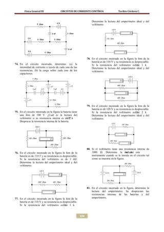 Física General III               CIRCUITOS DE CORRIENTE CONTÍNUA                      Toribio Córdova C.



                                                                      Determine la lectura del amperímetro ideal y del
                                                                      voltímetro.




                                                                  78. En el circuito mostrado en la figura la fem de la
                                                                      batería es de 110 V y su resistencia es despreciable.
74. En el circuito mostrado, determine: (a) la                        Si la resistencia del voltímetro es Ω. 1 kde
    intensidad de corriente a través de cada una de las               Determine la lectura del amperímetro ideal y del
    resistencias, (b) la carga sobre cada uno de los                  voltímetro.
    capacitores.




                                                                  79. En el circuito mostrado en la figura la fem de la
                                                                      batería es de 120 V y su resistencia es despreciable.
75. En el circuito mostrado en la figura la batería tiene             Si la resistencia del voltímetro es Ω. 2 kde
    una fem de 100 V. ¿Cuál es la lectura del                         Determine la lectura del amperímetro ideal y del
    voltímetro si su resistencia interna es deΩ?. k 2                 voltímetro.
    Desprecie la resistencia interna de la batería.




                                                                  80. Si el voltímetro tiene una resistencia interna de
76. En el circuito mostrado en la figura la fem de la                 1000 Ω. Determine la ón de este
                                                                                                    indicaci
    batería es de 110 V y su resistencia es despreciable.             instrumento cuando se le instala en el circuito tal
    Si la resistencia del voltímetro es de 1 kΩ.                      como se muestra en la figura.
    Determine la lectura del amperímetro ideal y del
    voltímetro.




                                                                  81. En el circuito mostrado en la figura, determine la
                                                                      lectura del amperímetro. Se desprecian las
                                                                      resistencias internas de las baterías y del
77. En el circuito mostrado en la figura la fem de la                 amperímetro,
    batería es de 110 V y su resistencia es despreciable.
    Si la resistencia del voltímetro es Ω. 1 kde


                                                            334
 