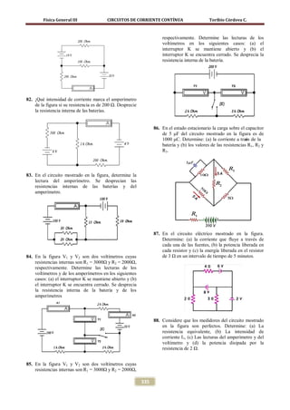 Física General III               CIRCUITOS DE CORRIENTE CONTÍNUA                       Toribio Córdova C.



                                                                      respectivamente. Determine las lecturas de los
                                                                      voltímetros en los siguientes casos: (a) el
                                                                      interruptor K se mantiene abierto y (b) el
                                                                      interruptor K se encuentra cerrado. Se desprecia la
                                                                      resistencia interna de la batería.




82. ¡Qué intensidad de corriente marca el amperímetro
    de la figura si su resistencia es de 200 Ω. Desprecie
    la resistencia interna de las baterías.


                                                                  86. En el estado estacionario la carga sobre el capacitor
                                                                      de 5 μF del circuito mostrado en la figura es de
                                                                      1000 μC. Determine: (a) la corriente a travs de la
                                                                                                                   é
                                                                      batería y (b) los valores de las resistencias R1, R2 y
                                                                      R3.




83. En el circuito mostrado en la figura, determine la
    lectura del amperímetro. Se desprecian las
    resistencias internas de las baterías y del
    amperímetro.




                                                                  87. En el circuito eléctrico mostrado en la figura.
                                                                      Determine: (a) la corriente que fluye a través de
                                                                      cada una de las fuentes, (b) la potencia liberada en
                                                                      cada resistor y (c) la energía liberada en el resistor
84. En la figura V1 y V2 son dos voltímetros cuyas                    de 3 Ω en un intervalo de tiempo de 5 minutos.
    resistencias internas son R1 = 3000Ω y R2 = 2000Ω,
    respectivamente. Determine las lecturas de los
    voltímetros y de los amperímetros en los siguientes
    casos: (a) el interruptor K se mantiene abierto y (b)
    el interruptor K se encuentra cerrado. Se desprecia
    la resistencia interna de la batería y de los
    amperímetros




                                                                  88. Considere que los medidores del circuito mostrado
                                                                      en la figura son perfectos. Determine: (a) La
                                                                      resistencia equivalente, (b) La intensidad de
                                                                      corriente I1, (c) Las lecturas del amperímetro y del
                                                                      voltímetro y (d) la potencia disipada por la
                                                                      resistencia de 2 Ω.


85. En la figura V1 y V2 son dos voltímetros cuyas
    resistencias internas son R1 = 3000Ω y R2 = 2000Ω,

                                                            335
 