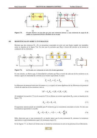 Física General III                   CIRCUITOS DE CORRIENTE CONTÍNUA                                 Toribio Córdova C.




                                     (a)                                                              (b)
       Figura 7.5.          Circuito eléctrico con una fem que pose una resistencia interna r y una resistencia de carga R, (b)
                            cambio en el potencial eléctrico alrededor de un circuito



III.   RESISTENCIAS EN SERIE Y EN PARALELO

       Decimos que dos resistores R1 y R2 se encuentran conectados en serie con una fuente cuando son instalados
       como se muestra en la figura 7.6a. En este caso la corriente que fluye a través del circuito es la misma en
       cualquiera de los elementos.




       Figura 7.6.          (a) Circuito con resistencias en serie, (b) circuito equivalente

       En este circuito, se observa que, la intensidad de corriente que fluye a través de cada uno de los resistores es la
       misma e igual a la intensidad de corriente en el resistor equivalente. Es decir

                                                            I= I= I= I eq
                                                             1  2  3                                                             (7.5)

       La diferencia de potencial total entre los puntos a y c es igual a la suma algebraica de las diferencias de potencial
       a través de cada uno de los resistores, esto es,

                                                       ∆V= I eq Req= I1 R1 + I 2 R2 + I 2 R3                                     (7.6)

       Al remplazar la ecuación (7.5) en la ecuación (7.6) se obtiene un resistor equivalente Req como se muestra en la
       figura 7.3b

                                                        Req = R1 + R2 + R2                                                       (7.7)

       El argumento anterior puede ser extendido para N resistores que se encuentran conectados en serie. En este caso
       la resistencia equivalente se escribe.
                                                                                               N
                                                Req = R1 + R2 + ... + Ri + ... + RN =      ∑R  i =1
                                                                                                      i                          (7.8)


       Debe observarse que si una resistencia R1 es mucho mayor que la otra resistencia Ri, entonces la resistencia
       equivalente es aproximadamente igual a la resistencia mayor R1.

       En las figuras 7.7, se observa la forma como se instala las resistencias en serie en las prácticas de un laboratorio.

                                                                300
 