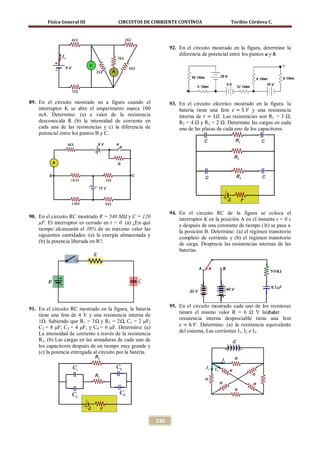 Física General III               CIRCUITOS DE CORRIENTE CONTÍNUA                      Toribio Córdova C.




                                                                  92. En el circuito mostrado en la figura, determine la
                                                                      diferencia de potencial entre los puntos a y b.




                                                                      batería tiene una fem 𝜀 = 5 𝑉 y una resistencia
89. En el circuito mostrado en a figura cuando el

                                                                      interna de 𝑟 = 1𝛺. Las resistencias son R1 = 3 Ω,
                                                                  93. En el circuito eléctrico mostrado en la figura. la
    interruptor K se abre el amperímetro marca 100
    mA. Determine: (a) e valor de la resistencia
    desconocida R (b) la intensidad de corriente en                   R2 = 4 Ω y R3 = 2 Ω. Determine las cargas en cada
    cada una de las resistencias y c) la diferencia de                una de las placas de cada uno de los capacitores
    potencial entre los puntos B y C.




                                                                  94. En el circuito RC de la figura se coloca el
90. En el circuito RC mostrado R = 540 MΩ y C = 120                   interruptor K en la posición A en el instante t = 0 s
    μF. El interruptor es cerrado en t = 0. (a) ¿En qué               y después de una constante de tiempo (1τ) se pasa a
    tiempo alcanzarán el 36% de su máximo valor las                   la posición B. Determine: (a) el régimen transitorio
    siguientes cantidades: (a) la energía almacenada y                completo de corriente y (b) el régimen transitorio
    (b) la potencia liberada en R?.                                   de carga. Desprecie las resistencias internas de las
                                                                      baterías.




                                                                  95. En el circuito mostrado cada uno de los resistores
91. En el circuito RC mostrado en la figura, la batería
                                                                      tienen el mismo valor R = 6 Ω Y laía de  bater

                                                                       𝜀 = 6 𝑉. Determine: (a) la resistencia equivalente
    tiene una fem de 4 V y una resistencia interna de
                                                                      resistencia interna despreciable tiene una fem
    1Ω. Sabiendo que R1 = 3Ω y R2 = 2Ω, C1 = 2 μF;
    C2 = 8 μF; C3 = 4 μF; y C4 = 6 μF. Determine: (a)
                                                                      del sistema, Las corrientes I1, I2 e I3.
    La intensidad de corriente a través de la resistencia
    R1, (b) Las cargas en las armaduras de cada uno de
    los capacitores después de un tiempo muy grande y
    (c) la potencia entregada al circuito por la batería.




                                                            336
 