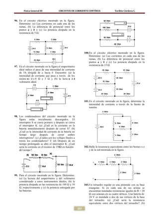 Física General III                CIRCUITOS DE CORRIENTE CONTÍNUA                       Toribio Córdova C.



96. En el circuito eléctrico mostrado en la figura.
    Determine: (a) Las corrientes en cada una de las
    ramas, (b) La diferencia de potencial entre los
    puntos a y b y (c) La potencia disipada en la
    resistencia de 5 Ω.




                                                                   100. En el circuito eléctrico mostrado en la figura.
                                                                        Determine: (a) Las corrientes en cada una de las
                                                                        ramas, (b) La diferencia de potencial entre los
                                                                        puntos a y b y (c) La potencia disipada en la
                                                                        resistencia de 15 Ω.
97. En el circuito mostrado en la figura el amperímetro
    ideal indica el paso de una intensidad de corriente
    de 3A dirigida de a hacia b. Encuentre: (a) la
    intensidad de corriente que pasa a través de los
    resisto es d e 8 Ω y 3 Ω y (b) la lectu a d e
            r                                     r   l
    voltímetro ideal.




                                                                   101. En el circuito mostrado en la figura, determine la
                                                                        intensidad de corriente a través de la fuente de
                                                                        tensión.


98. Los condensadores del circuito mostrado en la
    figura están inicialmente descargados. El
    interruptor S se cierra primero y después se cierra
    el interruptor K. (a) ¿Cuál es la corriente en la
    batería inmediatamente después de cerrar S?. (b)
    ¿Cuál es la intensidad de corriente de la batería un
    tiempo largo después de cerrar ambos
    interruptores?. (c) ¿Cuáles son los voltajes finales a
    través los condensadores? Y (d) Después de un
    tiempo prolongado se abre el interruptor K. ¿Cuál
    sería la corriente en el resistor de 150Ω en función           102. Halle la resistencia equivalente entre los bornes x e
    del tiempo?.                                                        y de la red mostrada en la figura.




99. Para el circuito mostrado en la figura. Determine:
    (a) La lectura del amperímetro y del voltímetro
    considerando a estos instrumentos ideales, (b) la
    potencia disipada en las resistencias de 100 Ω y 50            103. Un tetraedro regular es una pirámide con su base
    Ω, respectivamente y (c) la potencia entregada por                  triangular. Si en cada una de sus aristas se
    las baterías.                                                       encuentran instaladas resistencias iguales de R = 20
                                                                        Ω con uniones en su cuatro v értices. Una batería de
                                                                        24 V es instalada a dos de sus vértices de la base
                                                                        del tetraedro. (a) ¿Cuál sería la resistencia
                                                                        equivalente entre dos vértices del tetraedro?. (b)

                                                             337
 