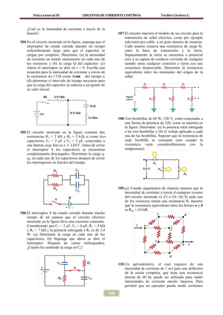 Física General III               CIRCUITOS DE CORRIENTE CONTÍNUA                       Toribio Córdova C.



    ¿Cuál es la intensidad de corriente a través de la
    batería?.                                                     107. El circuito muestra el modelo de un circuito para la
                                                                       transmisión de señal eléctrica, como por ejemplo
104. En el circuito mostrado en la figura, suponga que el              televisión por cable, a un gran número de usuarios.
     interruptor ha estado cerrado durante un tiempo                   Cada usuario conecta una resistencia de carga RL
     suficientemente largo para que el capacitor se                    entre la línea de transmisión y la tierra.
     cargue por completo. Determine: (a) la intensidad                 Supuestamente la tierra se encuentra a potencial
     de corriente en estado estacionario en cada uno de                cero y es capaza de conducir corriente de cualquier
     los resistores y (b) la carga Q del capacitor. (c)                tamaño entre cualquier conexión a tierra con una
     Ahora el interruptor se abre en t = 0. Escriba una                resistencia despreciable. Determine la resistencia
     ecuación para la intensidad de corriente a través de              equivalente entre los terminales del origen de la
     la resistencia d e 1 5 Ω como funci del tiempo y
                                       ón                              señal.
     (d) determine el intervalo de tiempo necesario para
     que la carga del capacitor se reduzca a un quinto de
     su valor inicial.




                                                                  108. Tres bombillas de 60 W, 120 V, están conectadas a
                                                                       una fuente de potencia de 220, como se muestra en
                                                                       la figura. Determine: (a) la potencia total entregada
105. El circuito mostrado en la figura contiene dos                    a las tres bombillas y (b) el voltaje aplicado a cada
     resistencias R1 = 2 kΩ y R2 = 3 k Ω, si como d o s                una de las bombillas. Suponer que la resistencia de

     una batería cuya fem es 𝜀 = 120 𝑉. Antes de cerrar
     capacitores, C1 = 2 μF y C2 = 3 μF, conectados a                  cada bombilla es constante (aun cuando la
                                                                       resistencia varía considerablemente con la
     el interruptor S los capacitores se encuentran                    temperatura).
     completamente descargados. Determine la carga q1
     q2, en cada uno de los capacitores después de cerrar
     los interruptores en función del tiempo.




                                                                  109. (a) Usando argumentos de simetría muestre que la
                                                                       intensidad de corriente a través d cualquier resistor
                                                                       del circuito mostrado es I/3 o I/6. (b) Si cada uno
                                                                       de los resistores tienen una resistencia R, muestre
                                                                       que la resistencia equivalente entre los bornes a y b
                                                                       es Req = (5/6)R.
106. El interruptor S ha estado cerrado durante mucho
     tiempo de tal manera que el circuito eléctrico
     mostrado en la figura lleva una corriente constante.
     Considerando que C1 = 3 μF, C2 = 6 μF, R1 = 4 kΩ
     y R2 = 7 kΩ y la potencia entregada a R2 es de 2,4
     W. (a) Determine la carga en cada uno de los
     capacitores, (b) Suponga que ahora se abre el
     interruptor. Después de varios milisegundos,
     ¿Cuánto ha cambiado la carga en C2?.



                                                                  110. Un galvanómetro, el cual requiere de una
                                                                       intensidad de corriente de 1 mA para una deflexión
                                                                       de la escala completa, que tiene una resistencia
                                                                       interna de 60 Ω, puede ser utilizado para medir
                                                                       intensidades de corriente mucho mayores. Para
                                                                       permitir que un operador pueda medir corrientes

                                                            338
 