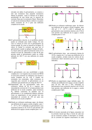 Física General III                 CIRCUITOS DE CORRIENTE CONTÍNUA                       Toribio Córdova C.



    elevadas sin dañar el galvanómetro, se conecta a
    éste una resistencia muy pequeña (resistencia
    Shunt) en paralelo como se muestra en la figura
    permitiendo de esta forma que la mayoría de
    corriente fluya por la resistencia Shunt. Determine
    el valor de la resistencia Shunt a utilizar si se quiere
    medir corrientes de 10 A para una deflexión
    completa de la escala.
                                                                     115. Diseñe un voltímetro multirango capaz de obtener
                                                                          una deflexión de la aguja a escala completa para
                                                                          200 mV, 2 V ; 20 V y 600 V, utilizando un
                                                                          galvanómetro cuya resistencia interna es de 10 Ω el
                                                                          cual permite una deflexión de la aguja a escala
                                                                          completa para 0,5 mA.


111. El galvanómetro descrito en el problema anterior
     puede ser utilizado para medir voltajes. En este
     caso se conecta en serie con el galvanómetro un
     resistor grande Rp como se muestra en la figura. El
     efecto es limitar la corriente que pase por el
     galvanómetro cuando se apliquen voltajes elevados.
     La mayor parte de caída de potencial ocurre en el
     resistor en serie RP. Determine el valor de RP que
                                                                     116. El galvanómetro tiene una resistencia interna de
     permita medir al galvanómetro medir un voltaje
                                                                          20 Ω y requiere de 2 mA para una deflexión de la
     aplicado de 100 V con una deflexión de escala
                                                                          escala completa. ¿Cuáles serán los valores de las
     completa.
                                                                          resistencias shunt necesarias para los tres rangos
                                                                          indicados.




112. Un galvanómetro con una sensibilidad a escala
     completa de 1 mA requiere de un resistor de 900 Ω
     en serie para construir un voltímetro cuya lectura a
     escala completa sea de 1,00 V cuando sus
     terminales son conectados. ¿Qué resistencia es
     requerida para convertir al galvanómetro en un                  117. Diseñe un amperímetro rango múltiple capaz de
     voltímetro que permita leer un voltaje de 50,0 V?.                   obtener una deflexión de la aguja a escala completa
113. Suponiendo que un galvanómetro tiene una                             para 20 mA, 200 mA y 10A, utilizando un
     resistencia interna de 60 Ω y requiere una                           galvanómetro cuya resistencia interna es de 10 Ω el
     intensidad de corriente de 0,5 mA para producir una                  cual permite una deflexión de la aguja a escala
     deflexión de la escala completa. ¿Qué resistencia                    completa para 1 mA.
     Rsh debería conectarse en paralelo con el
     galvanómetro si la combinación debería utilizarse
     como un amperímetro el cual permite leer una
     intensidad de corriente de 100 mA para una
     deflexión de la escala completa?.

114. Diseñe un voltímetro multirango capaz de obtener
     una deflexión de la aguja a escala completa para 1
     V ; 10 V y 50 V, utilizando un galvanómetro cuya
     resistencia interna es de 50 Ω el cual permite una
     deflexión de la aguja a escala completa para 1 mA.
                                                                     118. En el circuito mostrado en la figura, encuentre: (a)
                                                                          la corriente inicial que fluye a través de cada uno
                                                                          de los resistores cuando el interruptor es cerrado,
                                                                          (b) la corriente de régimen estacionario en cada

                                                               339
 