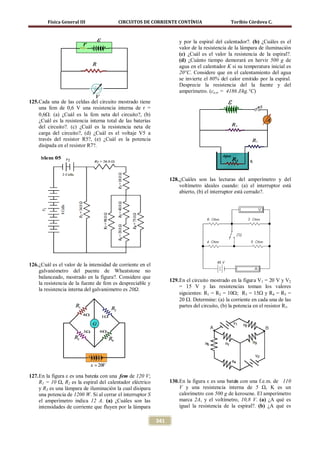 Física General III                CIRCUITOS DE CORRIENTE CONTÍNUA                        Toribio Córdova C.



                                                                       y por la espiral del calentador?. (b) ¿Cuáles es el
                                                                       valor de la resistencia de la lámpara de iluminación
                                                                       (c) ¿Cuál es el valor la resistencia de la espiral?.
                                                                       (d) ¿Cuánto tiempo demorará en hervir 500 g de
                                                                       agua en el calentador K si su temperatura inicial es
                                                                       20°C. Considere que en el calentamiento del agua
                                                                       se invierte el 80% del calor emitido por la espiral.
                                                                       Desprecie la resistencia del la fuente y del
                                                                       amperímetro. (ce,w = 4186 J/kg.°C)
125. Cada una de las celdas del circuito mostrado tiene
     una fem de 0,6 V una resistencia interna de r =
     0,6Ω. (a) ¿Cuál es la fem neta del circuito?, (b)
     ¿Cuál es la resistencia interna total de las baterías
     del circuito?. (c) ¿Cuál es la resistencia neta de
     carga del circuito?, (d) ¿Cuál es el voltaje V5 a
     través del resistor R5?, (e) ¿Cuál es la potencia
     disipada en el resistor R7?.




                                                                   128. ¿Cuáles son las lecturas del amperímetro y del
                                                                        voltímetro ideales cuando: (a) el interruptor está
                                                                        abierto, (b) el interruptor está cerrado?.




126. ¿Cuál es el valor de la intensidad de corriente en el
     galvanómetro del puente de Wheatstone no
     balanceado, mostrado en la figura?. Considere que
                                                                   129. En el circuito mostrado en la figura V1 = 20 V y V2
     la resistencia de la fuente de fem es despreciable y
                                                                        = 15 V y las resistencias toman los valores
     la resistencia interna del galvanómetro es 20Ω.
                                                                        siguientes: R1 = R2 = 10Ω; R3 = 15Ω y R4 = R5 =
                                                                        20 Ω. Determine: (a) la corriente en cada una de las
                                                                        partes del circuito, (b) la potencia en el resistor R1.




127. En la figura ε es una batería con una fem de 120 V;
     R1 = 10 Ω, R2 es la espiral del calentador eléctrico          130. En la figura ε es una bater con una f.e.m. de 110
                                                                                                  ía
     y R3 es una lámpara de iluminación la cual disipara                V y una resistencia interna de 5 Ω, K es un
     una potencia de 1200 W. Si al cerrar el interruptor S              calorímetro con 500 g de kerosene. El amperímetro
     el amperímetro indica 12 A. (a) ¿Cuáles son las                    marca 2A, y el voltímetro, 10,8 V. (a) ¿A qué es
     intensidades de corriente que fluyen por la lámpara                igual la resistencia de la espiral?. (b) ¿A qué es

                                                             341
 