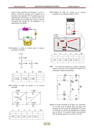 Física General III               CIRCUITOS DE CORRIENTE CONTÍNUA                       Toribio Córdova C.



   igual el calor específico del kerosene, si a los 5           133. Complete la tabla de valores en el circuito
   minutos de fluir la corriente por la espiral R1 el                mostrado. Si el voltímetro indica 2,233 V.
   kerosene se ha calentado 5ºC?. Considere que en el
   calentamiento del keroseno se invierte el 80% del
   calor emitido por la espiral. (c) ¿A qué es igual la
   resistencia del reóstato R?. El voltímetro y el
   amperímetro son ideales.




131. Complete la tabla de valores para el circuito
     mostrado en la figura




                                                                134.    En el circuito mostrado en la figura, obtenga la
                                                                    carga en cada uno de los capacitores cuando se ha
                                                                    alcanzada el régimen permanente.

                                                                                        1uF                  1uF
                                                                                                                   2
                                                                                       R1                    C3
                                                                                  1                   4
                                                                                       500Ω                  3uF
                                                                                                  R2
                                                                                                  200Ω
                                                                                V1
                                                                                10 V
132. Complete la tabla de valores en el circuito                                                  3                    C6
    mostrado                                                                                                           2uF
                                                                            5                         V2
                                                                                                      20 V
                                                                                       R3
                                                                                                                   7
                                                                                       800Ω
                                                                                       C4                    C5
                                                                                              6
                                                                                       2uF                   1uF



                                                                135. En el circuito mostrado en la figura: (a) ¿Cuál debe
                                                                     ser la fem ε de la batería para que fluya una
                                                                     corriente de 2 A a través de la batería de 5 V, como
                                                                     se muestra?. Es correcta la polaridad de la batería
                                                                     que se indica?. (b) ¿cuánto tiempo toma producir
                                                                     60 J de energía térmica en el resistor de 10 Ω?.




                                                          342
 