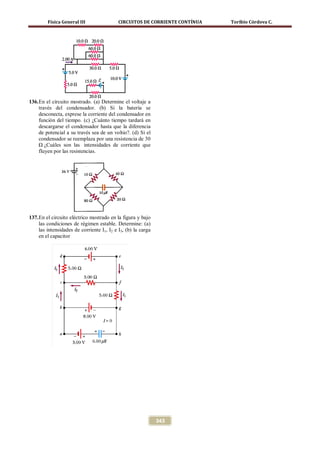 Física General III                 CIRCUITOS DE CORRIENTE CONTÍNUA   Toribio Córdova C.




136. En el circuito mostrado. (a) Determine el voltaje a
     través del condensador. (b) Si la batería se
     desconecta, exprese la corriente del condensador en
     función del tiempo. (c) ¿Cuánto tiempo tardará en
     descargarse el condensador hasta que la diferencia
     de potencial a su través sea de un voltio?. (d) Si el
     condensador se reemplaza por una resistencia de 30
     Ω ¿Cuáles son las intensidades de corriente que
     fluyen por las resistencias.




137. En el circuito eléctrico mostrado en la figura y bajo
     las condiciones de régimen estable. Determine: (a)
     las intensidades de corriente I1, I2 e I3, (b) la carga
     en el capacitor




                                                               343
 