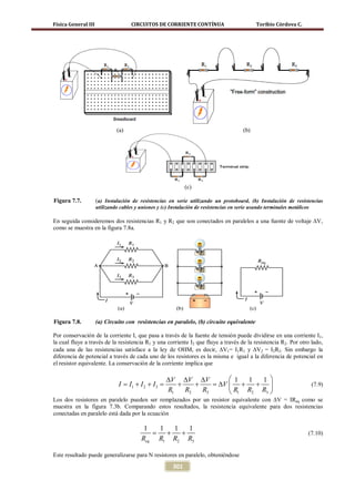 Física General III                  CIRCUITOS DE CORRIENTE CONTÍNUA                        Toribio Córdova C.




                              (a)                                                   (b)




                                                            (c)

Figura 7.7.          (a) Instalación de resistencias en serie utilizando un protoboard, (b) Instalación de resistencias
                     utilizando cables y uniones y (c) Instalación de resistencias en serie usando terminales metálicos

En seguida consideremos dos resistencias R1 y R2 que son conectados en paralelos a una fuente de voltaje ∆V,
como se muestra en la figura 7.8a.




Figura 7.8.          (a) Circuito con resistencias en paralelo, (b) circuito equivalente

Por conservación de la corriente I, que pasa a través de la fuente de tensión puede dividirse en una corriente I1,
la cual fluye a través de la resistencia R1 y una corriente I2 que fluye a través de la resistencia R2. Por otro lado,
cada una de las resistencias satisface a la ley de OHM, es decir, ∆V1= I1R1 y ∆V2 = I2R2. Sin embargo la
diferencia de potencial a través de cada uno de los resistores es la misma e igual a la diferencia de potencial en
el resistor equivalente. La conservación de la corriente implica que

                                              ∆V ∆V ∆V       1  1  1 
                              I = + I 2 + I3 = +
                                 I1                 +    =V  +
                                                          ∆        +                                             (7.9)
                                              R1 R2   R3     R1 R2 R3 
Los dos resistores en paralelo pueden ser remplazados por un resistor equivalente con ∆V = IReq como se
muestra en la figura 7.3b. Comparando estos resultados, la resistencia equivalente para dos resistencias
conectadas en paralelo está dada por la ecuación

                                         1  1  1   1
                                           = +   +                                                              (7.10)
                                        Req R1 R2 R3

Este resultado puede generalizarse para N resistores en paralelo, obteniéndose
                                                      301
 