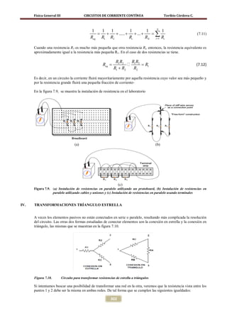 Física General III                   CIRCUITOS DE CORRIENTE CONTÍNUA                          Toribio Córdova C.


                                                                                             N
                                                 1   1   1          1         1                     1
                                                   =   +
                                                Req R1 R2
                                                           + ..... + + ... +
                                                                    Ri       RN
                                                                                =            ∑R
                                                                                             i =1
                                                                                                                         (7.11)
                                                                                                    i


      Cuando una resistencia R1 es mucho más pequeña que otra resistencia Ri, entonces, la resistencia equivalente es
      aproximadamente igual a la resistencia más pequeña R1. En el caso de dos resistencias se tiene.

                                                                 R1 R2   RR
                                          =Req                  = R1     1 2                                            (7.12)
                                                                R1 + R2   R2

      Es decir, en un circuito la corriente fluirá mayoritariamente por aquella resistencia cuyo valor sea más pequeño y
      por la resistencia grande fluirá una pequeña fracción de corriente-

      En la figura 7.9, se muestra la instalación de resistencia en el laboratorio




                                    (a)                                                      (b)




                                                                    (c)
      Figura 7.9. (a) Instalación de resistencias en paralelo utilizando un protoboard, (b) Instalación de resistencias en
                  paralelo utilizando cables y uniones y (c) Instalación de resistencias en paralelo usando terminales


IV.   TRANSFORMACIONES TRÍANGULO ESTRELLA


      A veces los elementos pasivos no están conectados en serie o paralelo, resultando más complicada la resolución
      del circuito. Las otras dos formas estudiadas de conectar elementos son la conexión en estrella y la conexión en
      triángulo, las mismas que se muestran en la figura 7.10.




      Figura 7.10.         Circuito para transformar resistencias de estrella a triángulos

      Si intentamos buscar una posibilidad de transformar una red en la otra, veremos que la resistencia vista entre los
      puntos 1 y 2 debe ser la misma en ambas redes. De tal forma que se cumplen las siguientes igualdades:

                                                              302
 