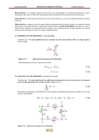 Física General III               CIRCUITOS DE CORRIENTE CONTÍNUA                     Toribio Córdova C.



Rama eléctrica: Es cualquier segmento del circuito, que contiene fem’s y/o resistencias eléctricas, y que es
recorrida por una única corriente (la rama eléctrica tiene en cada uno de sus extremos un nudo eléctrico).

Nudo eléctrico: Es todo punto de unión de tres o más ramas eléctricas, y a la cual confluyen distintas corrientes
eléctricas.

Malla eléctrica es cualquier unión de ramas eléctricas formando una trayectoria cerrada. Las ecuaciones básicas
para resolver un circuito eléctrico se derivan de la aplicación de las leyes de Kirchhoff, las cuales a su vez, se
infieren de la validez de la conservación de la energía y de la conservación de la carga eléctrica. Se conocen
como la ley de las mallas y la ley de los nudos, respectivamente.


5.1. PRIMERA LEY DE KIRCHOFF o La ley de nudos:

    Establece que: “La suma algebraica de las corrientes en todo nudo eléctrico debe ser siempre igual a
    cero”, es decir,




     Figura 7.11.          Aplicación de la primera ley de Kirchhoff

     Matemáticamente esta ley se expresa en la forma

                                              ∑ I ingreasan =
                                                            ∑ I salen                                      (7.21)

                                                          I I1 + I 2
                                                          =                                                (7.22)

5.2. SEGUNDA LEY DE KIRCHOFF o llamada ley de mallas.

    Establece que: “La suma algebraica de las diferencias de potencial a través de cada uno de los elementos
    de un circuito que forman un circuito cerrado es nulo”. Esto es

                                               ∑
                                              circuito
                                                         ∆Vi =
                                                             0                                             (7.23)
                                              cerrado
    Para aplicar la segunda ley de Kirchhoff se usa la regla de las diferencias de potencial tomadas en la sección
    anterior, obteniéndose

                                − R1 I1 + E1 − R4 I 4 + E4 − E3 + R3 I 3 − E2 − R2 I 2 =
                                                                                       0                   (7.24)




    Figura 7.12. Aplicación de la primera ley de Kirchhoff


                                                     304
 