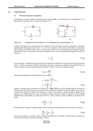 Física General III                   CIRCUITOS DE CORRIENTE CONTÍNUA                         Toribio Córdova C.



VI.   CIRCUITOS RC.

      6.1      Proceso de carga de un capacitor

      Consideremos el circuito eléctrico formado por una fuente de fem ε, una resistencia R, un condensador C y un
      interruptor S, conectado como se muestra en la figura 7.13a.




                                    (a)                                                                (b)

      Figura 7.13.         (a) diagrama del circuito RC para t < 0 y (b) diagrama de un circuito RC para t > 0

      Cuando el interruptor S se encuentra abierto la corriente a través del circuito es nula y el capacitor se encuentra
      completamente descargado, es decir [q(t = 0) =0]. Si en el instante t = 0 se cierra el interruptor S, comenzará a
      fluir corriente a través del circuito como se muestra en la figura 7.13b. Esta corriente no es constante sino que
      depende del tiempo. En particular la corriente instantánea en el circuito inmediatamente después de cerrado el
      circuito es

                                                                             ε
                                                                    I0 =                                                (7.25)
                                                                             R
      En este instante, la diferencia de potencial entre los terminales de la batería es la misma que en los extremos del
      resistor. Conforme transcurre el tiempo el capacitor comienza a cargarse y la diferencia de potencial entre sus
      bornes comienza a aumentar progresivamente. Siendo el voltaje a su través en cualquier tiempo

                                                                    q (t )
                                                        VC (t ) =                                                       (7.26)
                                                                     C
      Aplicando la segunda ley de Kirchhoff al circuito se obtiene

                                                             q (t )
                                                        ε − I (t ) R −
                                                                    =
                                                                    0
                                                              C
                                                         dq q
                                                      ε
                                                     = R   +                                                            (7.27)
                                                         dt C
      Donde se considera que la corriente en el circuito es I = +dq/dt. Debido a que la corriente I debe ser la misma en
      todas las partes del circuito, la corriente a través de la resistencia R es igual a la razón de cambio de la carga en
      las placas del capacitor. El flujo de corriente en el circuito será continuo e irá decreciendo a medida que el
      capacitor vaya incrementando su carga. El flujo de corriente finalizará cuando el capacitor se haya cargado
      completamente, adquiriendo una carga total Q. Ello se vuelve evidente cuando escribimos la ecuación en la
      forma.

                                                            dq      q
                                                        R      = ε−                                                     (7.28)
                                                            dt      C
      Para determinar la carga en cualquier instante sobre el capacitor la ecuación diferencial se escribe en la forma

                                                       dq 1     q
                                                       =    (ε − )                                                      (7.29)
                                                       dt R     C
      Esta ecuación puede ser resuelta usando el método de separación de variables. El primer paso es separar los
      términos que involucran a la carga y al tiempo. Es decir

                                                              305
 