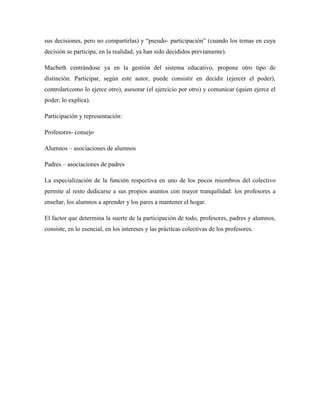 sus decisiones, pero no compartirlas) y “pseudo- participación” (cuando los temas en cuya
decisión se participa, en la realidad, ya han sido decididos previamente).
Macbeth centrándose ya en la gestión del sistema educativo, propone otro tipo de
distinción. Participar, según este autor, puede consistir en decidir (ejercer el poder),
controlar(como lo ejerce otro), asesorar (el ejercicio por otro) y comunicar (quien ejerce el
poder, lo explica).
Participación y representación:
Profesores- consejo
Alumnos – asociaciones de alumnos
Padres – asociaciones de padres
La especialización de la función respectiva en uno de los pocos miembros del colectivo
permite al resto dedicarse a sus propios asuntos con mayor tranquilidad: los profesores a
enseñar, los alumnos a aprender y los pares a mantener el hogar.
El factor que determina la suerte de la participación de todo, profesores, padres y alumnos,
consiste, en lo esencial, en los intereses y las prácticas colectivas de los profesores.
 