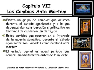 Capitulo VIILos Cambios Ante MortemExiste un grupo de cambios que ocurren durante el estado agonizante y a lo que debemos dar consideración significativo en términos de conservación de tejidoEstos cambios que ocurren en el intervalo de la muerte somática, durante el estado agonizante son llamados como cambios ante mortemEl estado agonal es aquel periodo que ocurre inmediatamente antes de la muerte