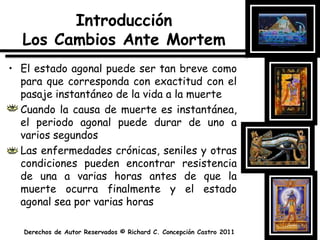 IntroducciónLos Cambios Ante MortemEl estado agonal puede ser tan breve como para que corresponda con exactitud con el pasaje instantáneo de la vida a la muerteCuando la causa de muerte es instantánea, el periodo agonal puede durar de uno a varios segundos Las enfermedades crónicas, seniles y otras condiciones pueden encontrar resistencia de una a varias horas antes de que la muerte ocurra finalmente y el estado agonal sea por varias horas
