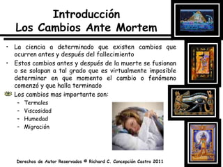 IntroducciónLos Cambios Ante MortemLa ciencia a determinado que existen cambios que ocurren antes y después del fallecimientoEstos cambios antes y después de la muerte se fusionan o se solapan a tal grado que es virtualmente imposible determinar en que momento el cambio o fenómeno comenzó y que halla terminadoLos cambios mas importante son:TermalesViscosidadHumedadMigración