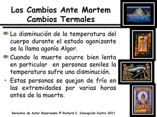 Los Cambios Ante MortemCambiosTermalesLa disminución de la temperatura del cuerpo durante el estado agonizante se la llama agonía Algor.Cuando la muerte ocurre bien lenta en particular  en personas seniles la temperatura sufre una disminución.Estas personas se quejan de frío en las extremidades por varias horas antes de la muerte.