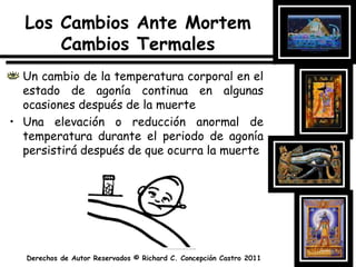 Los Cambios Ante MortemCambiosTermalesUn cambio de la temperatura corporal en el estado de agonía continua en algunas ocasiones después de la muerteUna elevación o reducción anormal de temperatura durante el periodo de agonía persistirá después de que ocurra la muerte
