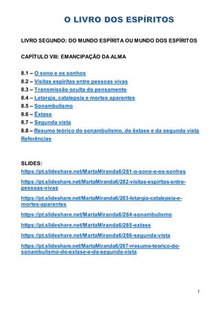 1
LIVRO SEGUNDO: DO MUNDO ESPÍRITA OU MUNDO DOS ESPÍRITOS
CAPÍTULO VIII: EMANCIPAÇÃO DA ALMA
8.1 – O sono e os sonhos
8.2 – Visitas espíritas entre pessoas vivas
8.3 – Transmissão oculta do pensamento
8.4 – Letargia, catalepsia e mortes aparentes
8.5 – Sonambulismo
8.6 – Êxtase
8.7 – Segunda vista
8.8 – Resumo teórico do sonambulismo, do êxtase e da segunda vista
Referências
SLIDES:
https://pt.slideshare.net/MartaMiranda6/281-o-sono-e-os-sonhos
https://pt.slideshare.net/MartaMiranda6/282-visitas-espiritas-entre-
pessoas-vivas
https://pt.slideshare.net/MartaMiranda6/283-letargia-catalepsia-e-
mortes-aparentes
https://pt.slideshare.net/MartaMiranda6/284-sonambulismo
https://pt.slideshare.net/MartaMiranda6/285-extase
https://pt.slideshare.net/MartaMiranda6/286-segunda-vista
https://pt.slideshare.net/MartaMiranda6/287-rresumo-teorico-do-
sonambulismo-do-extase-e-da-segunda-vista
 