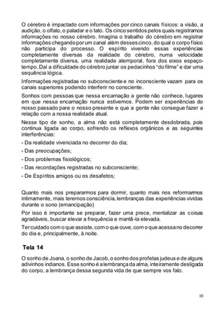 10
O cérebro é impactado com informações por cinco canais físicos: a visão, a
audição, o olfato,o paladar e o tato. Os cinco sentidos pelos quais registramos
informações no nosso cérebro. Imagina o trabalho do cérebro em registrar
informações chegandoporum canal além dessescinco,do qual o corpo físico
não participa do processo. O espírito vivendo essas experiências
completamente diversas da realidade do cérebro, numa velocidade
completamente diversa, uma realidade atemporal, fora dos eixos espaço-
tempo.Daí a dificuldade do cérebro juntar os pedacinhos “do filme” e dar uma
sequência lógica.
Informações registradas no subconsciente e no inconsciente vazam para os
canais superiores podendo interferir no consciente.
Sonhos com pessoas que nessa encarnação a gente não conhece, lugares
em que nessa encarnação nunca estivemos. Podem ser experiências do
nosso passado para o nosso presente e que a gente não consegue fazer a
relação com a nossa realidade atual.
Nesse tipo de sonho, a alma não está completamente desdobrada, pois
continua ligada ao corpo, sofrendo os reflexos orgânicos e as seguintes
interferências:
- Da realidade vivenciada no decorrer do dia;
- Das preocupações;
- Dos problemas fisiológicos;
- Das recordações registradas no subconsciente;
- De Espíritos amigos ou os desafetos;
Quanto mais nos prepararmos para dormir, quanto mais nos reformarmos
intimamente, mais teremos consciência,lembranças das experiências vividas
durante o sono (emancipação)
Por isso é importante se preparar, fazer uma prece, mentalizar as coisas
agradáveis, buscar elevar a frequência e mantê-la elevada.
Tercuidado com o que assiste,com o que ouve,com o que acessano decorrer
do dia e, principalmente, à noite.
O sonho de Joana, o sonho de Jacob,o sonho dos profetas judeus e de alguns
adivinhos indianos. Esse sonho é alembrançada alma, inteiramente desligada
do corpo, a lembrança dessa segunda vida de que sempre vos falo.
Tela 14
 