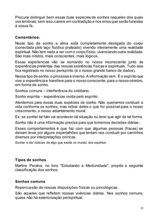 11
Procurai distinguir bem essas duas espécies de sonhos naqueles dos quais
vos lembrais;sem isso,caireis em contradição e nos erros que serão funestos
à vossa fé.
Comentários:
Neste tipo de sonho a alma está completamente desligada do corpo
(conectada pelo laço fluídico prateado) vivendo inteiramente uma realidade
espiritual. Não tem nada a ver com o corpo físico,vivenciando outra realidade.
São mais nítidos, mais conscientes, mais lógicos.
Essas experiencias vão se somando no nosso inconsciente junto às
experiências pretéritas das nossas existências físicas e espirituais. Tudo isso
fica registrado no nosso perispírito (é o nosso grande banco de dados).
Nesse tipo de sonho,o processo é inverso.A informação vem. É o espírito que
vive a experiênciae transfere para o nosso consciente,para o nosso cérebro,
em forma de sonho.
Sonhos comuns – interferência do cotidiano.
Sonho espírita – experiências vivida pelo espírito.
Atentemos para essas duas espécies de sonho. Não queiramos conduzir a
vida conforme os sonhos, mas retirar deles o que for possível para o nosso
crescimento, o nosso adiantamento moral.
Ex: se sonhei tal fato vai acontecer tal situação ou terei que agir de tal forma.
Sonho não é uma informação precisa para que tomemos decisões diárias.
Esses comportamentos é que faz com que algumas pessoas (fracas) se
deixam levar por alguns espertalhões que tentam nos conduzir por caminhos
diversos por interpretações oníricas.
Sonhar é dar notícias de algo que existe no mundo dos espíritos.
Tipos de sonhos
Martins Peralva, no livro "Estudando a Mediunidade", propõe a seguinte
classificação dos sonhos:
Sonhos comuns
Repercussão de nossas disposições físicas ou psicológicas.
São aqueles que refletem nossas vivências diárias. Nos sonhos comuns,
quase não há exteriorização perispiritual.
 