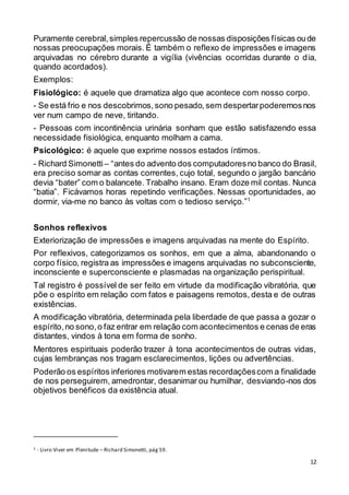 12
Puramente cerebral,simples repercussão de nossas disposições físicas oude
nossas preocupações morais. É também o reflexo de impressões e imagens
arquivadas no cérebro durante a vigília (vivências ocorridas durante o dia,
quando acordados).
Exemplos:
Fisiológico: é aquele que dramatiza algo que acontece com nosso corpo.
- Se está frio e nos descobrimos,sono pesado,sem despertarpoderemosnos
ver num campo de neve, tiritando.
- Pessoas com incontinência urinária sonham que estão satisfazendo essa
necessidade fisiológica, enquanto molham a cama.
Psicológico: é aquele que exprime nossos estados íntimos.
- Richard Simonetti – “antes do advento dos computadoresno banco do Brasil,
era preciso somar as contas correntes, cujo total, segundo o jargão bancário
devia “bater” com o balancete. Trabalho insano. Eram doze mil contas. Nunca
“batia”. Ficávamos horas repetindo verificações. Nessas oportunidades, ao
dormir, via-me no banco às voltas com o tedioso serviço.”1
Sonhos reflexivos
Exteriorização de impressões e imagens arquivadas na mente do Espírito.
Por reflexivos, categorizamos os sonhos, em que a alma, abandonando o
corpo físico, registra as impressões e imagens arquivadas no subconsciente,
inconsciente e superconsciente e plasmadas na organização perispiritual.
Tal registro é possível de ser feito em virtude da modificação vibratória, que
põe o espírito em relação com fatos e paisagens remotos, desta e de outras
existências.
A modificação vibratória, determinada pela liberdade de que passa a gozar o
espírito,no sono,o faz entrar em relação com acontecimentos e cenas de eras
distantes, vindos à tona em forma de sonho.
Mentores espirituais poderão trazer à tona acontecimentos de outras vidas,
cujas lembranças nos tragam esclarecimentos, lições ou advertências.
Poderão os espíritos inferiores motivarem estas recordaçõescom a finalidade
de nos perseguirem, amedrontar, desanimar ou humilhar, desviando-nos dos
objetivos benéficos da existência atual.
1 - Livro Viver em Plenitude – Richard Simonetti, pág 59.
 