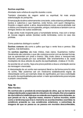 13
Sonhos espíritas
Atividade real e efetiva do espírito durante o sono.
Também chamados de viagem astral ou espiritual; há mais ampla
exteriorização do perispírito.
Emancipação daalma extremamente consciente,onde estamos perfeitamente
lúcidos e sabemos o que fazemos, onde fomos, com quem interagimos.
Durante a viagem astral, a alma, desprendidado corpo, exerce atividade real
e efetiva,encontrando-se com parentes,amigos,instrutores e também com os
inimigos desta e de outras existências.
É algo ainda muito incipiente para a humanidade terrena, mas com o tempo
as nossas viagens astrais (lúcidas) serão lembradas, como no caso dos
profetas.
Como podemos distinguir o sonho?
Sonhos comuns são como a palha que logo o vento leva e perece. São
fugidios, mal delineados.
Os sonhos espíritas são mais nítidos, mais claros. Guardamos melhor.
Geralmente são coloridos,o que não costuma ocorrercom as demais formas,
que se apresentam em preto e branco. São muito claros e inesquecíveis,
trazendo preocupação por sua seriedade. São ensinamentos e às vezes
revelações de deus através do auxílio da espiritualidade. (mateus 2:12-22).
Ao acordar de um sonho, faça uma prece pedindo a deus a orientação acerca
da mensagem vivenciada.
A interpretação de um sonho nem sempre é literal ou da forma como foi visto
no sonho. Não podemos cair em misticismo estabelecendo regras de
interpretação como,por exemplo,listas de significados,por isso a solicitação
do auxílio da espiritualidade para extrair o maior aproveitamento possívelpara
o próprio crescimento.
Allan Kardec:
Os sonhos são o produto da emancipação da alma, que se torna mais
independente pela suspensão da vidaativa e de relação.Daíuma espécie
de clarividência indefinidaque se estende aos lugaresmais distantes,ou
que jamais se viu e, algumas vezes, mesmo a outros mundos, assim
como a lembrança que traz à memória os acontecimentos ocorridos na
existência presente ou nas existências anteriores; a estranheza de
imagens do que se passa ou se passou em mundos desconhecidos,
Tela 18
 