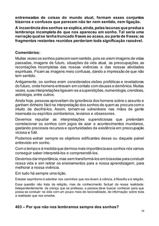 14
entremeadas de coisas do mundo atual, formam esses conjuntos
bizarros e confusos que parecem não ter nem sentido, nem ligação.
A incoerência dos sonhos se explica,ainda,pelas lacunas que produza
lembrança incompleta do que nos apareceu em sonho. Tal seria uma
narração qualse tenha truncado frases ao acaso,ou parte de frases; os
fragmentos restantes reunidos perderiam toda significação razoável.
Comentários:
Muitas vezes os sonhos parecem sem sentido,pois se unem imagens de vidas
passadas, imagens de futuro, situações da vida atual, as preocupações, as
recordações incompletas das nossas vivências e das nossas atividades
espirituais. Ficam as imagens meio confusas, dando a impressão de que não
tem sentido.
Antigamente, os sonhos eram considerados visões proféticas e reveladoras
do futuro, onde homens entravam em contato com deuses e demônios.Muitas
vezes,suas interpretações ligavam-se asuperstições,numerologia,crendices,
astrologia, entre outros.
Ainda hoje, pessoas aproveitam da ignorância dos homens sobre o assunto e
ganham dinheiro fácil na interpretação dos sonhos de quem as procura com o
intuito de decifrá-los. Assim, tornam-se vulneráveis nas mãos de gente
insensata ou espíritos zombeteiros, levianos e obsessores.
Devemos repudiar as interpretações supersticiosas que pretendam
correlacionar os sonhos com jogos de azar e acontecimentos mundanos,
gastando preciosos recursos e oportunidades da existência em preocupação
viciosa e fútil.
Podemos extrair sempre os objetivos edificantes desse ou daquele painel
entrevisto em sonho.
Com o tempo e à medidaque dermos mais importânciaaos sonhos nós vamos
conseguir saber interpretá-los e compreendê-los.
Devemos darimportância,mas sem transformá-los em bússolas paraconduzir
nossa vida e sim retirar os ensinamentos para a nossa aprendizagem, para
melhorar a nossa vivência.
Em tudo há sempre uma lição.
Estudar espiritismo é adentrar nos caminhos que nos levam à ciência, à filosofia e à religião.
Essa questão não trata de religião, mas de conhecimento factual da nossa realidade.
Independentemente da crença que se professa, a pessoa deve buscar conhecer para que
possa se conduzir na vida com um pouco mais de racionalidade, de informação sobre toda
a realidade que nos envolve.
403 – Por que não nos lembramos sempre dos sonhos?
 