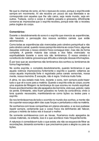 15
No que tu chamas de sono, só há o repouso do corpo, porque o espírito está
sempre em movimento. Aí ele recobra um pouco de sua liberdade e se
corresponde com aqueles que lhe são caros, seja neste mundo, seja em
outros. Todavia, como o corpo é matéria pesada e grosseira, dificilmente
conserva as impressões que o espírito recebeu, porque este não a recebeu
pelos órgãos do corpo.
Comentários:
Durante o desdobramento do sono é o espírito que vivencia as experiências,
não havendo a percepção dos nossos sentidos carnais que estão
adormecidos.
Como todas as experiências são vivenciadas pelo cérebro perispiritual e não
pelo cérebro carnal, quando nosso peirspírito retorna ao corpo físico,algumas
daquelas vivências o nosso cérebro físico consegue reter, mas não de forma
completa. A grande maioria das coisas e dos fatos vivenciado na
espiritualidade durante o sono nós não lembramos. O nosso cérebro é
constituído de matéria grosseira que dificulta a retenção dessas informações.
É por isso que ao acordarmos não lembramos dos sonhos ou lembramos de
forma fragmentada.
No sonho espírita, o completo desdobramento, quando lembramos é que
aquela vivência impressionou fortemente o espírito e quando voltamos ao
corpo aquela impressão forte é registrada pelos canais sensoriais, nossa
mente, nossa memória. É exceção, não é regra. Vivência muito forte.
A alma, no seu estado mais livre, durante o sono, nem sempre pode trazer
tudo o que vê e ouve para a matéria. Quando o espírito volta ao corpo,ocorre
uma espécie de filtragem na lembrança do que ocorreu no mundo espiritual.
Esses acontecimentos não são apagados damemória,visto que,pelalei, nada
se perde. Entretanto, eles ficam gravados no fundo da consciência, vindo à
tona quando necessário, manifestando-se como lições ou testes para o
espírito.
Se nos lembrássemos de todo o ocorrido no mundo dos sonhos,a mente não
iria suportar essacarga além das suas forças e perturbaria a vida na matéria.
Se sonhamos com boas companhias em planos elevados, e se isso pudesse
repetir sempre, certamente que o corpo físico iria definhando até falecer,
porque o instinto de todos nós é buscar o melhor.
Se somente sonhássemos com as trevas, ficaríamos muito apegados às
coisas materiais, no entanto, isso é o que acontece mais frequentemente.
A natureza é comedidaem tudo o que existe; ela não se esquece de filtrar as
recordações, deixando somente o que precisamos para a alegria ou para as
lições.
 