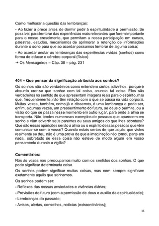 16
Como melhorar a questão das lembranças:
- Ao fazer a prece antes de dormir pedir à espiritualidade a permissão. Se
possível,para lembrar das experiências mais relevantes que forem importante
para o nosso crescimento, que permitam a nossa participação em cursos,
palestras, estudos, mecanismos de aprimorar a retenção de informações
durante o sono para que ao acordar possamos lembrar de alguma coisa;
- Ao acordar anotar as lembranças das experiências vividas (sonhos) como
forma de educar o cérebro corporal (físico)
 Os Mensageiros – Cáp. 38 – pág. 231
404 – Que pensar da significação atribuída aos sonhos?
Os sonhos não são verdadeiros como entendem certos adivinhos, porque é
absurdo crer-se que sonhar com tal coisa, anuncia tal coisa. Eles são
verdadeiros no sentido de que apresentam imagens reais para o espírito,mas
que, frequentemente, não têm relação com o que se passa na vida corporal.
Muitas vezes, também, como já o dissemos, é uma lembrança e pode ser,
enfim, algumas vezes, um pressentimento do futuro, se deus o permite, ou a
visão do que se passa nesse momento em outro lugar, para onde a alma se
transporta. Não tendes numerosos exemplos de pessoas que aparecem em
sonho e vêm advertir seus parentes ou seus amigos do que lhes acontece?
Que são essas aparições senão a alma ou o espírito dessas pessoas que vêm
comunicar-se com o vosso? Quando estais certos de que aquilo que vistes
realmente se deu, não é uma prova de que a imaginação não tomou parte em
nada, sobretudo se essa coisa não esteve de modo algum em vosso
pensamento durante a vigília?
Comentários:
Nós às vezes nos preocupamos muito com os sentidos dos sonhos. O que
pode significar determinada coisa.
Os sonhos podem significar muitas coisas, mas nem sempre significam
exatamente aquilo que sonhamos.
Os sonhos podem ser:
- Reflexos das nossas ansiedades e vivências diárias;
- Previsões do futuro (com a permissão de deus e auxílio da espiritualidade);
- Lembranças do passado;
- Avisos, alertas, conselhos, notícias (extraordinários);
 