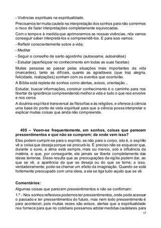 17
- Vivências espirituais na espiritualidade.
Precisamos termuita cautela na interpretação dos sonhos para não corrermos
o risco de fazer interpretações completamente equivocadas.
Com o tempo e à medida que aprimorarmos as nossas vivências, nós vamos
conseguir saber interpretá-los e compreendê-los. E para isso vamos:
- Refletir conscientemente sobre a vida;
- Meditar
- Seguir o conselho de santo agostinho (autoexame, autoanálise)
- Estudar (aperfeiçoar no conhecimento em todas as suas facetas)
Muitas pessoas ao passar pelas situações mais importantes da vida
(marcantes), tanto as difíceis, quanto as agradáveis (que traz alegria,
felicidade, realizações) sonham com os eventos que ocorrerão.
A Bíblia está repleta de sonhos como alertas, avisos, orientação...
Estudar, buscar informações, construir conhecimento é o caminho para nos
libertar da ignorância compreendendo melhora vida e tudo o que nos envolve
e nos cerca.
A doutrina espíritaé transversal às filosofias e às religiões,e oferece à ciência
uma base do ponto de vista espiritual para que a ciência possa interpretar e
explicar muitas coisas que ainda não compreende.
405 – Veem-se frequentemente, em sonhos, coisas que parecem
pressentimentos e que não se cumprem; de onde vem isso?
Eles podem cumprir-se para o espírito, se não para o corpo, isto é, o espírito
vê a coisa que deseja porque vai procurá-la. É preciso não se esquecer que,
durante o sono, a alma está sempre, mais ou menos, sob a influência da
matéria, e que, por conseguinte, ela jamais se liberta completamente das
ideias terrenas. Disso resulta que as preocupações da vigília podem dar, ao
que se vê, a aparência do que se deseja ou do que se teme; a isso,
verdadeiramente, pode-se chamar um efeito da imaginação. Quando se está
fortemente preocupado com uma ideia, a ela se liga tudo aquilo que se vê.
Comentários:
Algumas coisas que parecem pressentimentos e não se confirmam:
1.º - Nos sonhos reflexivos podemoster pressentimentos,onde pode acessar
o passado e ter pressentimentos do futuro, mas nem todo pressentimento é
para acontecer, pois muitas vezes são avisos, alertas que a espiritualidade
nos fornece para que no cotidiano possamos adotarmedidas cautelares para
 