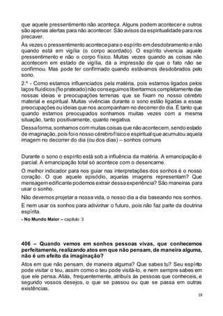 18
que aquele pressentimento não aconteça. Alguns podem acontecer e outros
são apenas alertas para não acontecer. São avisos da espiritualidade para nos
precaver.
Às vezes o pressentimento acontecepara o espírito em desdobramento e não
quando está em vigília (o corpo acordado). O espírito vivencia aquele
pressentimento e não o corpo físico. Muitas vezes quando as coisas não
acontecem em estado de vigília, dá a impressão de que o fato não se
confirmou. Mas pode ter confirmado quando estávamos desdobrados pelo
sono.
2.º - Como estamos influenciados pela matéria, pois estamos ligados pelos
laços fluídicos(fio prateado)não conseguimoslibertarmos completamente das
nossas ideias e preocupações terrenas que se fixam no nosso cérebro
material e espiritual. Muitas vivências durante o sono estão ligadas a essas
preocupações ouideias que nos acompanham no decorrerdo dia. É tanto que
quando estamos preocupados sonhamos muitas vezes com a mesma
situação, tanto positivamente, quanto negativa.
Dessaforma,sonhamos com muitas coisas que não acontecem,sendo estado
de imaginação,pois foio nosso cérebrofísicoe espiritualque acumulou aquela
imagem no decorrer do dia (ou dos dias) – sonhos comuns
Durante o sono o espírito está sob a influência da matéria. A emancipação é
parcial. A emancipação total só acontece com o desencarne.
O melhor indicador para nos guiar nas interpretações dos sonhos é o nosso
coração. O que aquele episódio, aquelas imagens representam? Que
mensagem edificante podemos extrair dessaexperiência? São maneiras para
usar o sonho.
Não devemos projetar a nossa vida, o nosso dia a dia baseando nos sonhos.
E nem usar os sonhos para adivinhar o futuro, pois não faz parte da doutrina
espírita.
- No Mundo Maior – capítulo 3
406 – Quando vemos em sonhos pessoas vivas, que conhecemos
perfeitamente, realizando atos em que não pensam, de maneira alguma,
não é um efeito da imaginação?
Atos em que não pensam, de maneira alguma? Que sabes tu? Seu espírito
pode visitar o teu, assim como o teu pode visitá-lo, e nem sempre sabes em
que ele pensa. Aliás, frequentemente, atribuís às pessoas que conheceis, e
segundo vossos desejos, o que se passou ou que se passa em outras
existências.
 