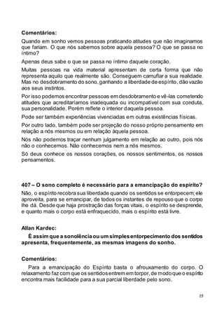 19
Comentários:
Quando em sonho vemos pessoas praticando atitudes que não imaginamos
que fariam. O que nós sabemos sobre aquela pessoa? O que se passa no
íntimo?
Apenas deus sabe o que se passa no íntimo daquele coração.
Muitas pessoas na vida material apresentam de certa forma que não
representa aquilo que realmente são. Conseguem camuflar a sua realidade.
Mas no desdobramento do sono,ganhando a liberdade de espírito,dão vazão
aos seus instintos.
Por isso podemos encontrar pessoas em desdobramento e vê-las cometendo
atitudes que acreditaríamos inadequada ou incompatível com sua conduta,
sua personalidade. Porém reflete o interior daquela pessoa.
Pode ser também experiências vivenciadas em outras existências físicas.
Por outro lado, também pode ser projeção do nosso próprio pensamento em
relação a nós mesmos ou em relação àquela pessoa.
Nós não podemos traçar nenhum julgamento em relação ao outro, pois nós
não o conhecemos. Não conhecemos nem a nós mesmos.
Só deus conhece os nossos corações, os nossos sentimentos, os nossos
pensamentos.
407 – O sono completo é necessário para a emancipação do espírito?
Não, o espírito recobra sua liberdade quando os sentidos se entorpecem;ele
aproveita, para se emancipar, de todos os instantes de repouso que o corpo
lhe dá. Desde que haja prostração das forças vitais, o espírito se desprende,
e quanto mais o corpo está enfraquecido, mais o espírito está livre.
Allan Kardec:
É assim que a sonolênciaou um simplesentorpecimento dos sentidos
apresenta, frequentemente, as mesmas imagens do sonho.
Comentários:
Para a emancipação do Espírito basta o afrouxamento do corpo. O
relaxamento faz com que os sentidosentrem em torpor,de modoque o espírito
encontra mais facilidade para a sua parcial liberdade pelo sono.
 