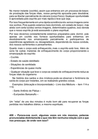 20
No menor instante (cochilo), assim que entramos em um processo de torpor,
de prostração das forças vitais, nosso perispírito aproveita para desdobrar,
para se libertar parcialmente do cárcere (corpo físico).Qualquer oportunidade
é aproveitada pelo espírito por mais rápida e leve que seja.
Por isso frequentemente em uma rápida sonolêncianós vemos imagens como
nos sonhos. Pois quando estamos meio dormindo, em estado de torpor, mas
ainda com certa lucidez vemos imagens, determinados quadros, isso denota
que o nosso espírito já está acessando o plano espiritual.
Por isso devemos constantemente estarmos preparados para dormir, pois
apenas um cochilo nos fornece oportunidades para entrarmos em
desdobramento nos emancipando parcialmente e participarmos de
experiências agradáveis ou desagradáveis, dependendo da nossa conduta,
dos nossos sentimentos e pensamentos.
Quanto mais o corpo está enfraquecido, mais o espírito está livre. Além do
sono há outras maneiras de enfraquecimento do corpo proporcionando a
emancipação do espírito:
- Cochilo
- Estado de saúde debilitado
- Situações de senilidade
- Experiências de quase morte
- Qualquer situação que leve o corpo ao estado de enfraquecimento reduz as
forças vitais do organismo
Na história dos santos e dos místicos pode-se observar o fenômeno da
saída do corpo por instantes, em se realizando grandes coisas.
Exemplos: (bilocação e bicorporeidade) – Livro dos Médiuns – item 114 e
119.
- Santo Antônio de Pádua –
- Eurípedes Barsanulfo –
Um “relax” de uns dez minutos é muito bom até para recuperar as forças
perdidas nos trabalhos diários, e mesmo espirituais.
408 – Parece-nos ouvir, algumas vezes em nós mesmos, palavras
pronunciadas distintamente e que não têm nenhuma relação com o que
nos preocupa; de onde vem isso?
 