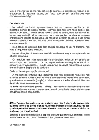 21
Sim, e mesmo frases inteiras, sobretudo quando os sentidos começam a se
entorpecer. É, algumas vezes, um fraco eco de um espírito que veio
comunicar-se contigo.
Comentários:
No estado de torpor algumas vezes ouvimos palavras dentro de nós
mesmos, dentro da nossa mente. Palavras que não tem nexo com o que
estamos pensando. Muitas vezes não só palavras soltas, mas frases inteiras.
Nesse momento já há o processo de emancipação da alma e estamos
entrando em contato com outros espíritos que já falam conosco e nós ainda
meio acordados,meio adormecidos ouvimos aquelas palavras, aquelas frases
em nossa mente.
Isso acontece todos os dias com muitas pessoas no lar, no trabalho, nas
ruas e frequentemente no lazer.
Nessa situação há um certo sinal de mediunidade que se apresenta de
infinitas maneiras.
Os médiuns têm mais facilidade de emancipar, inclusive em estado de
lucidez que se conectam com a espiritualidade conseguindo visualizar
imagens, ouvir os espíritos.Uns de forma mais sensível,mais intensa, outros
menos intensa. Depende de cada um.
Cada um tem a percepção do seu jeito.
A mediunidade intuitiva que essa voz que fala dentro de nós. Nós não
ouvimos com os ouvidos, mas temos a percepção de ideias que aparecem,
que vêm à nossa mente (insight) e outras vezes a mediunidade intuitiva nos
diz diretamente na caixa mental.
Há também o animismo (ânime – alma) – acessamos experiências pretéritas
armazenadas no nosso subconsciente ou no inconsciente que podem vazar e
chegar no nosso consciente.
409 – Frequentemente, em um estado que não é ainda de sonolência,
quando temos os olhos fechados,vemos imagens distintas,figuras das
quais apreendemos os mais minuciosos detalhes; é isso um efeito de
visão ou de imaginação?
Estando o corpo entorpecido,o espírito procura quebrar seus grilhões: ele se
transporta e vê. Se o sono fosse completo, isso seria um sonho.
Comentários:
 