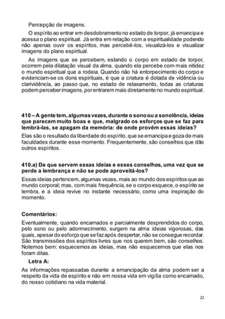 22
Percepção de imagens.
O espírito ao entrar em desdobramento no estado de torpor, já emancipa e
acessa o plano espiritual. Já entra em relação com a espiritualidade podendo
não apenas ouvir os espíritos, mas percebê-los, visualizá-los e visualizar
imagens do plano espiritual.
As imagens que se percebem, estando o corpo em estado de torpor,
ocorrem pela dilatação visual da alma, quando ela percebe com mais nitidez
o mundo espiritual que a rodeia. Quando não há entorpecimento do corpo e
evidenciam-se os dons espirituais, é que a criatura é dotada de vidência ou
clarividência, ao passo que, no estado de relaxamento, todas as criaturas
podem perceberimagens,porentrarem mais diretamente no mundo espiritual.
410 – A gente tem,algumasvezes,durante o sonoou a sonolência, ideias
que parecem muito boas e que, malgrado os esforços que se faz para
lembrá-las, se apagam da memória: de onde provêm essas ideias?
Elas são o resultado da liberdade do espírito,que se emancipae goza de mais
faculdades durante esse momento. Frequentemente, são conselhos que dão
outros espíritos.
410.a) De que servem essas ideias e esses conselhos, uma vez que se
perde a lembrança e não se pode aproveitá-los?
Essas ideias pertencem,algumas vezes, mais ao mundo dos espíritos que ao
mundo corporal; mas, com mais frequência,se o corpo esquece,o espírito se
lembra, e a ideia revive no instante necessário, como uma inspiração do
momento.
Comentários:
Eventualmente, quando encarnados e parcialmente desprendidos do corpo,
pelo sono ou pelo adormecimento, surgem na alma ideias vigorosas, das
quais, apesardo esforço que sefazapós despertar,não se consegue recordar.
São transmissões dos espíritos livres que nos querem bem, são conselhos.
Notemos bem: esquecemos as ideias, mas não esquecemos que elas nos
foram ditas.
Letra A:
As informações repassadas durante a emancipação da alma podem ser a
respeito da vida de espírito e não em nossa vida em vigília como encarnado,
do nosso cotidiano na vida material.
 