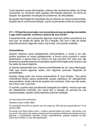 23
Como também essas informações, embora não lembremos delas de forma
consciente, no momento certo aquelas informações retornam na forma de
intuição nos ajudando na solução de problemas, de dificuldades.
Se aquela informação for importante ela vai retornar ao nosso conhecimento.
Quando ela vir na formade intuição, sai do inconsciente e entra no consciente.
411 – O Espírito encarnado,nos momentosem que se desliga da matéria
e age como espírito, conhece a época de sua morte?
Frequentemente, ele a pressente; algumas vezes tem plena consciência, e é
isso que, no estado de vigília, lhe dá a intuição. Daí vem o fato de certas
pessoas preverem algumas vezes, sua morte, com grande exatidão.
Comentários:
Quando fazemos nosso planejamento reencarnatório, a morte é um dos
pontos previstos no nosso planejamento, a forma como ocorrerá o nosso
desencarne, a época mais ou menos em que ocorrerá. Por mais que não
lembremos quando estamos encarnados aquelainformação está conosco,ela
faz parte da nossa trajetória.
O espírito desprendido tem maiores possibilidades de ter essa informação.
Fato que ocorre algumas vezes, com algumas pessoas. Depende da
sensibilidade.
Quando chega perto nós vamos pressentindo. É uma intuição. Tem plena
consciência dessa época justamente porque participou do planejamento
reencarnatório, tendo ciência de quando isso ocorreria. Claro que não exato,
dia e hora, mas o período.
O espírito, quando está parcialmente desligado da matéria, mesmo que seja
em relaxamento profundo, por vezes tem a intuição do período da sua
desencarnação, quando está preparado para tal revelação.
Um dos casos mais conhecidos:
Abraham Lincoln (1809-1865)
Foi presidente dos EUA no período de 4 de março de 1861 até seu assassinato em 15 de
abril de 1865.
De acordo com Ward colina Lamon – amigo e guarda-costas de Lincoln – ele sonhou com
sua morte. De acordo com cartas enviadas para sua esposa e histórias de membros de seu
gabinete, o ex-presidente Abraham Lincoln, aparentemente, gostava bastante de falar
sobre seus sonhos e o que eles significavam.
 