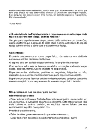 24
Poucos dias antes de seu assassinato, Lamon disse que Lincoln lhe contou um sonho que
teve: onde entrava no salão leste da casa branca e via um cadáver cercado por soldados.
E ao perguntar aos soldados quem tinha morrido, um soldado respondeu: “o presidente.
Ele foi assassinado”.
- Chico Xavier
412 – A atividade do Espírito durante o repouso ou o sonodo corpo,pode
fazê-lo experimentar fadiga, quando retorna?
Sim, porque o espírito tem um corpo,como o balão cativo tem um poste.Ora,
da mesmaformaque a agitação do balão abala o poste,aatividade do espírito
reage sobre o corpo e pode fazê-lo experimentar fadiga.
Comentários:
Enquanto descansamos o nosso corpo físico, nós estamos em atividade
enquanto espíritos parcialmente libertos.
O espírito está em atividade ligado ao corpo físico pelo fio prateado.
Com certeza todos nós já tivemos pesadelos – coração acelerado, corpo
suado, calafrios, tremor. Ocorre impacto no corpo físico.
Dependendo das atividades, positivas ou negativas, fatigantes ou não,
realizadas pelo espírito em desdobramento pode repercutir no espírito.
Dependendo do que fizermos durante o desdobramento podemos cansar ou
renovar o espírito e, consequentemente, o nosso corpo físico também.
Nós precisamos nos preparar para dormir:
Recomendações úteis
- Fazer leituras edificantes.O ideal é fazer leitura evangélica - ao se deitar, ler,
em voz normal, o evangelho segundo o espiritismo. Este hábito faz-nos ficar
mais calmos e, acalma também, os espíritos menos felizes que nos
acompanham; aqueles que querem nos
Prejudicar durante o sono.
- Evitar tensões graves no momento que antecede o sono.
- Evitar comer em excesso e se alimentar com comida leve, suave
 