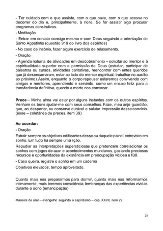 25
- Ter cuidado com o que assiste, com o que ouve, com o que acessa no
decorrer do dia e, principalmente, à noite. Se for assistir algo procurar
programas construtivos.
- Meditação
- Entrar em contato consigo mesmo e com Deus seguindo a orientação de
Santo Agostinho (questão 919 do livro dos espíritos)
- No caso de insônia, fazer algum exercício de relaxamento.
- Oração
- Agenda noturna de atividades em desdobramento – solicitar ao mentor e à
espiritualidade superior com a permissão de Deus (estudar, participar de
palestras ou cursos, atividades caritativas, reencontrar com entes queridos
que já desencarnaram, estar ao lado do mentor espiritual, trabalhar no auxílio
ao próximo).Assim, enquanto o corpo repousar estaremos convivendo com
amigos e mentores, aprendendo e servindo, como um ensaio feliz para a
transferência definitiva, quando a morte nos convocar.
Prece – Minha alma vai estar por alguns instantes com os outros espíritos.
Venham os bons ajudar-me com seus conselhos. Faze, meu anjo guardião,
que, ao despertar, eu conserve durável e salutar impressão desse convívio.
(esse – coletânea de preces, item 39)
Ao acordar:
- Oração
Extrair sempre os objetivos edificantes desse ou daquele painel entrevisto em
sonho. Em tudo há sempre uma lição.
Repudiar as interpretações supersticiosas que pretendam correlacionar os
sonhos com jogos de azar e acontecimentos mundanos, gastando preciosos
recursos e oportunidades da existência em preocupação viciosa e fútil.
- Caso queira, registre o sonho em um caderno
Objetivos elevados, tempo aproveitado.
Quanto mais nos prepararmos para dormir, quanto mais nos reformarmos
intimamente, mais teremos consciência,lembranças das experiências vividas
durante o sono (emancipação)
Maneira de orar – evangelho segundo o espiritismo – cap. XXVII, item 22.
 