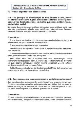 26
8.2 – Visitas espíritas entre pessoas vivas
413 – Do princípio da emancipação da alma durante o sono, parece
resultar que temos uma dupla e simultânea existência: a do corpo que
nos dá a vida de relação exterior e a da alma que nos dá a vida de relação
oculta; isto é exato?
No estado de emancipação, a vida do corpo cede lugar à vida da alma; mas
não são, propriamente falando, duas existências: são mais duas fases da
mesma existência, porque o homem não vive duplamente.
Comentários:
A vida é uma só, desde o princípio espiritual quando ainda estagiamos no
reino mineral, no reino vegetal e no reino animal.
É apenas uma existência que tem duas fases:
- Quando está em vigília (acordado) que é a vida de relações exteriores,
mais extensiva.
- Quando está em desdobramento pelo sono ou desdobramento mediúnico
tem a oportunidade de viver a vida de espírito.
Seria muito difícil para o Espírito viver uma reencarnação inteira
permanentemente preso na carne. Essafase de desdobramento é o momento
em que o espírito consegue se libertar, mesmo que parcial. É como se fosse
um descanso do cárcere do corpo físico.
Então Deus permite através do desdobramento (1/3 do dia) nós vivermos
momentos de alívio, de liberdade do corpo físico.
414 – Duas pessoasque se conhecempodem se visitar duranteo sono?
Sim, e muitas outras que creem não se conhecerem,se reúnem e conversam.
Podes ter,sem disso suspeitar,amigos em outro país. O fato de ir ver, durante
o sono, os amigos, os parentes, os conhecidos, as pessoas que vos podem
ser úteis, é tão frequente que o fazeis quase todas as noites.
Comentários:
Durante o desdobramento pelo sono nos encontramos com outras pessoas,
nossos familiares, amigos dessa existência atual, como também de outras
LIVRO SEGUNDO: DO MUNDO ESPÍRITA OU MUNDO DOS ESPÍRITOS
Capítulo VIII – Emancipação da Alma
 