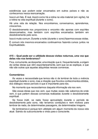 27
existências que podem estar encarnados em outros países e não as
conhecemos nessa reencarnação.
Isso é um fato. É real. Assim como há a rotina na vida material (em vigília), há
a rotina na vida espiritual (durante o sono).
Há uma vida de relação. Nos encontramos, conversamos, aprendemos,
crescemos.
O desdobramento nos proporciona o encontro não apenas com espíritos
desencarnados, mas também com espíritos encarnados também em
desdobramento pelo sono.
Isso é muito comum. Durante a noite (durante o sono)fazermos essas visitas.
É comum nós mesmos encarnados continuarmos fazendo cursos juntos na
Espiritualidade.
415 – Qual pode ser a utilidade dessas visitas noturnas, uma vez que
delas não nos lembramos?
Fica, comumente,ao despertar,uma intuição que é, frequentemente,a origem
de certas ideias que vêm espontaneamente, sem que se as explique, e que
não são outras que aquelas adquiridas nessas conversas.
Comentários:
Às vezes a necessidade que temos não é de lembrar de toda a vivência
espiritual durante o sono, mas a intuição que fica dos conhecimentosobtidos,
dos diálogos nesse período é que é importante para nós.
No momento que necessitarmos daquela informação ela nos vem.
São essas ideias que nos vem, que muitas vezes não sabemos de onde
vem, é que partem dessas conversas realizadas durante o desdobramento
espiritual.
Se fosse inútil, se nada fosse aproveitado durante o período de
desdobramento pelo sono, não teríamos condições e nem motivos para
lembrar de nada, de determinadas passagens, de determinadas imagens.
Se lembramos é porque tem utilidade em algum momento da nossa vida
atual. Saindo do subconsciente e vindo para o consciente.
 